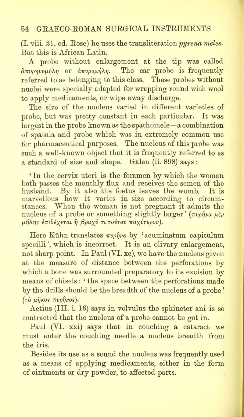 (I. viii. 21, ed. Eose) he uses the transliteration pyrena meles. But this is African Latin. A probe without enlargement at the tip was called aTtvpr]voixr\k7) or airvpoixrikr]. The ear probe is frequently referred to as belonging to this class. These probes without nuclei were specially adapted for wrapping round with wool to apply medicaments, or wipe away discharge. The size of the nucleus varied in different varieties of probe, but was pretty constant in each particular. It was largest in the probe known as the spathomele—a combination of spatula and probe which was in extremely common use for pharmaceutical purposes. The nucleus of this probe was such a well-known object that it is frequently referred to as a standard of size and shape. Galen (ii. 898) says: * In the cervix uteri is the foramen by which the woman both passes the monthly flux and receives the semen of the husband. By it also the foetus leaves the womb. It is marvellous how it varies in size according to circum- stances. When the woman is not pregnant it admits the nucleus of a probe or something slightly larger' (irvprjva pJkv Here Kiihn translates irvprjm by 1 acuminatum capitulum specilliwhich is incorrect. It is an olivary enlargement, not sharp point. In Paul (VI. xc), we have the nucleus given at the measure of distance between the perforations by which a bone was surrounded preparatory to its excision by means of chisels: ' the space between the perforations made by the drills should be the breadth of the nucleus of a probe ' (to juij/cos nvprjvos). Aetius (III. i. 16) says in volvulus the sphincter ani is so contracted that the nucleus of a probe cannot be got in. Paul (VI. xxi) says that in couching a cataract we must enter the couching needle a nucleus breadth from the iris. Besides its use as a sound the nucleus was frequently used as a means of applying medicaments, either in the form of ointments or dry powder, to affected parts.