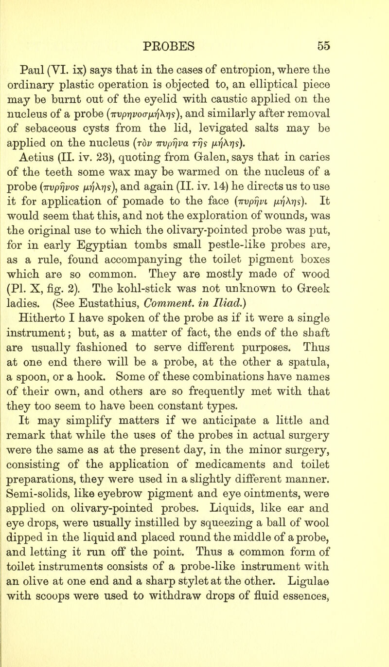 Paul (VI. ix) says that in the cases of entropion, where the ordinary plastic operation is objected to, an elliptical piece may be burnt out of the eyelid with caustic applied on the nucleus of a probe (TTvprjvoo-fjLrjKr]^, and similarly after removal of sebaceous cysts from the lid, levigated salts may be applied on the nucleus (top TTvpijva tt]s p.rj\rjs). Aetius (II. iv. 23), quoting from Gralen, says that in caries of the teeth some wax may be warmed on the nucleus of a probe (irvprjvos /xrjA?]?), and again (II. iv. 14) he directs us to use it for application of pomade to the face (irvprjvi fir/kris). It would seem that this, and not the exploration of wounds, was the original use to which the olivary-pointed probe was put, for in early Egyptian tombs small pestle-like probes are, as a rule, found accompanying the toilet pigment boxes which are so common. They are mostly made of wood (PI. X, fig. 2). The kohl-stick was not unknown to Greek ladies. (See Eustathius, Comment, in Iliad.) Hitherto I have spoken of the probe as if it were a single instrument; but, as a matter of fact, the ends of the shaft are usually fashioned to serve different purposes. Thus at one end there will be a probe, at the other a spatula, a spoon, or a hook. Some of these combinations have names of their own, and others are so frequently met with that they too seem to have been constant types. It may simplify matters if we anticipate a little and remark that while the uses of the probes in actual surgery were the same as at the present day, in the minor surgery, consisting of the application of medicaments and toilet preparations, they were used in a slightly different manner. Semi-solids, like eyebrow pigment and eye ointments, were applied on olivary-pointed probes. Liquids, like ear and eye drops, were usually instilled by squeezing a ball of wool dipped in the liquid and placed round the middle of a probe, and letting it run off the point. Thus a common form of toilet instruments consists of a probe-like instrument with an olive at one end and a sharp stylet at the other. Ligulae with scoops were used to withdraw drops of fluid essences,