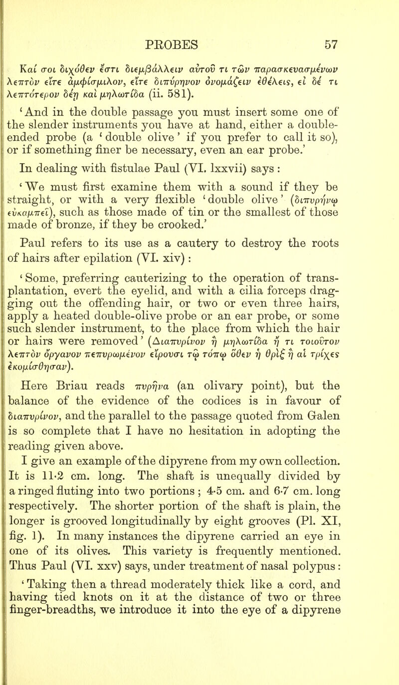 Kat (tol hi^oOev eori bupifiaXXeLv avrov ti tu>v irapavKevao-fxevaiv Xztttov €tre apLCpiapLiXov, etre bmvp7]vov 6vo[xd(€Lv €0e'Aet9, et 8e rt \€TTTOT€pOV bij) Kdi fXT]X(i)TCba (ii. 581). 1 And in the double passage you must insert some one of the slender instruments you have at hand, either a double- ended probe (a { double olive ' if you prefer to call it so), or if something finer be necessary, even an ear probe.' In dealing with fistulae Paul (VI. lxxvii) says : ' We must first examine them with a sound if they be straight, or with a very flexible ' double olive' (dtirupTywa evKdfjLTrt'i), such as those made of tin or the smallest of those made of bronze, if they be crooked.' Paul refers to its use as a cautery to destroy the roots of hairs after epilation (VI. xiv): ' Some, preferring cauterizing to the operation of trans- plantation, evert the eyelid, and with a cilia forceps drag- ging out the offending hair, or two or even three hairs, apply a heated double-olive probe or an ear probe, or some such slender instrument, to the place from which the hair or hairs were removed' (AianvpLvov t) /jL-qXaoTiha ?/ rt tolovtov XeiTTov opyavov TitTivpanxtvov et/ootxrt tw roVa) 66tv rj 6pl£ rj at Tpfyts eKopiLcrOricrav). Here Briau reads irvprjva (an olivary point), but the balance of the evidence of the codices is in favour of biairvpLvov, and the parallel to the passage quoted from Galen is so complete that I have no hesitation in adopting the reading given above. I give an example of the dipyrene from my own collection. It is 11-2 cm. long. The shaft is unequally divided by a ringed fluting into two portions ; 4-5 cm. and 6-7 cm. long respectively. The shorter portion of the shaft is plain, the longer is grooved longitudinally by eight grooves (PI. XI, fig. 1). In many instances the dipyrene carried an eye in one of its olives. This variety is frequently mentioned. Thus Paul (VI. xxv) says, under treatment of nasal polypus : ' Taking then a thread moderately thick like a cord, and having tied knots on it at the distance of two or three finger-breadths, we introduce it into the eye of a dipyrene