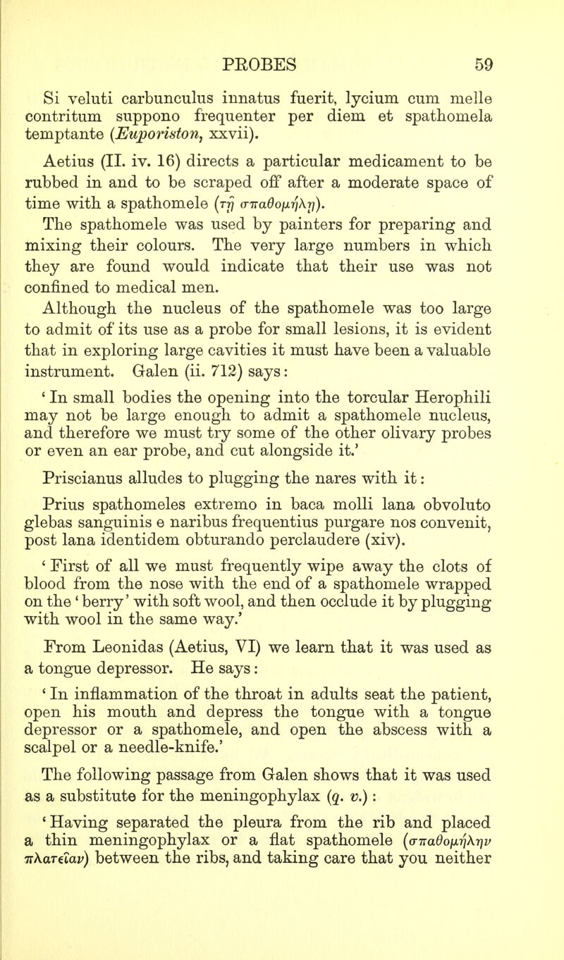 Si veluti carbunculus innatus fuerit, lycium cum melle contritum suppono frequenter per diem et spathomela temptante (Euporiston, xxvii). Aetius (II. iv. 16) directs a particular medicament to be rubbed in and to be scraped off after a moderate space of time with a spathomele (tt) a-naQoixri\rj). The spathomele was used by painters for preparing and mixing their colours. The very large numbers in which they are found would indicate that their use was not confined to medical men. Although the nucleus of the spathomele was too large to admit of its use as a probe for small lesions, it is evident that in exploring large cavities it must have been a valuable instrument. Galen (ii. 712) says: ' In small bodies the opening into the torcular Herophili may not be large enough to admit a spathomele nucleus, and therefore we must try some of the other olivary probes or even an ear probe, and cut alongside it.' Priscianus alludes to plugging the nares with it: Prius spathomeles extremo in baca molli lana obvoluto glebas sanguinis e naribus frequentius purgare nos convenit, post lana identidem obturando perclaudere (xiv). ' First of all we must frequently wipe away the clots of blood from the nose with the end of a spathomele wrapped on the' berry' with soft wool, and then occlude it by plugging with wool in the same way.' From Leonidas (Aetius, VI) we learn that it was used as a tongue depressor. He says: ' In inflammation of the throat in adults seat the patient, open his mouth and depress the tongue with a tongue depressor or a spathomele, and open the abscess with a scalpel or a needle-knife.' The following passage from Galen shows that it was used as a substitute for the meningophylax (q. v.): 'Having separated the pleura from the rib and placed a thin meningophylax or a flat spathomele (<n:adoixr\k'r)v irXaraav) between the ribs, and taking care that you neither