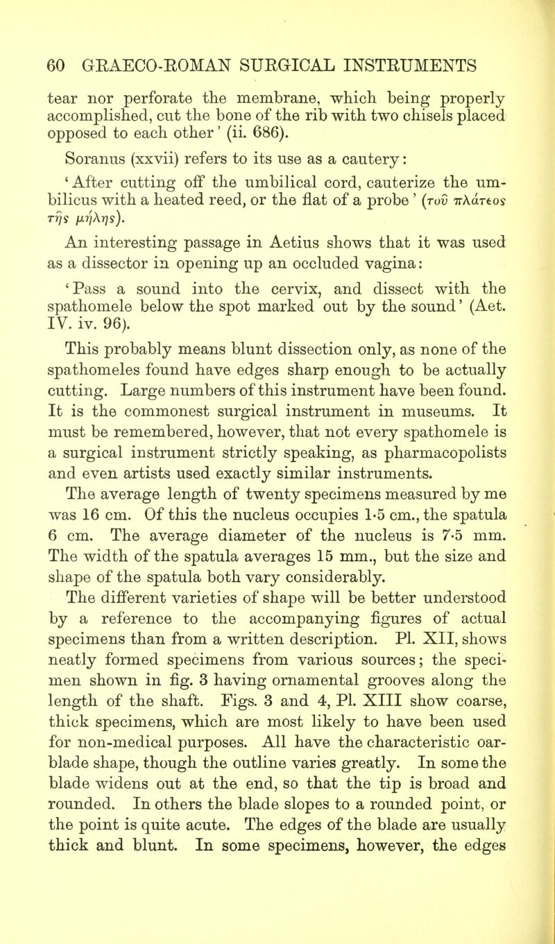 tear nor perforate the membrane, which being properly accomplished, cut the bone of the rib with two chisels placed opposed to each other' (ii. 686). Soranus (xxvii) refers to its use as a cautery: 1 After cutting off the umbilical cord, cauterize the um- bilicus with a heated reed, or the flat of a probe ' (tov irkartos T7]S jJLTlXrjs). An interesting passage in Aetius shows that it was used as a dissector in opening up an occluded vagina: 'Pass a sound into the cervix, and dissect with the spathomele below the spot marked out by the sound' (Aet. IV. iv. 96). This probably means blunt dissection only, as none of the spathomeles found have edges sharp enough to be actually cutting. Large numbers of this instrument have been found. It is the commonest surgical instrument in museums. It must be remembered, however, that not every spathomele is a surgical instrument strictly speaking, as pharmacopolists and even artists used exactly similar instruments. The average length of twenty specimens measured by me was 16 cm. Of this the nucleus occupies 1-5 cm., the spatula 6 cm. The average diameter of the nucleus is 7-5 mm. The width of the spatula averages 15 mm., but the size and shape of the spatula both vary considerably. The different varieties of shape will be better understood by a reference to the accompanying figures of actual specimens than from a written description. PI. XII, shows neatly formed specimens from various sources; the speci- men shown in fig. 3 having ornamental grooves along the length of the shaft. Figs. 3 and 4, PI. XIII show coarse, thick specimens, which are most likely to have been used for non-medical purposes. All have the characteristic oar- blade shape, though the outline varies greatly. In some the blade widens out at the end, so that the tip is broad and rounded. In others the blade slopes to a rounded point, or the point is quite acute. The edges of the blade are usually thick and blunt. In some specimens, however, the edges