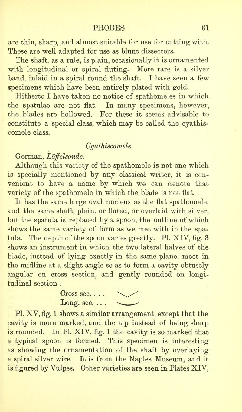 are thin, sharp, and almost suitable for use for cutting with. These are well adapted for use as blunt dissectors. The shaft, as a rule, is plain, occasionally it is ornamented with longitudinal or spiral fluting. More rare is a silver band, inlaid in a spiral round the shaft. I have seen a few specimens which have been entirely plated with gold. Hitherto I have taken no notice of spathomeles in which the spatulae are not flat. In many specimens, however, the blades are hollowed. For these it seems advisable to constitute a special class, which may be called the cyathis- comele class. Cyathiscomele. German, Loffelsonde. Although this variety of the spathomele is not one which is specially mentioned by any classical writer, it is con- venient to have a name by which we can denote that variety of the spathomele in which the blade is not flat. It has the same large oval nucleus as the flat spathomele, and the same shaft, plain, or fluted, or overlaid with silver, but the spatula is replaced by a spoon, the outline of which shows the same variety of form as we met with in the spa- tula. The depth of the spoon varies greatly. PL XIV, fig. 3 shows an instrument in which the two lateral halves of the blade, instead of lying exactly in the same plane, meet in the midline at a slight angle so as to form a cavity obtusely angular on cross section, and gently rounded on longi- tudinal section : Cross sec. . . . \X Long. sec. .. . » - PL XV, fig. 1 shows a similar arrangement, except that the cavity is more marked, and the tip instead of being sharp is rounded. In PL XIV, fig. 1 the cavity is so marked that a typical spoon is formed. This specimen is interesting as showing the ornamentation of the shaft by overlaying a spiral silver wire. It is from the Naples Museum, and it is figured by Vulpes. Other varieties are seen in Plates XIV,