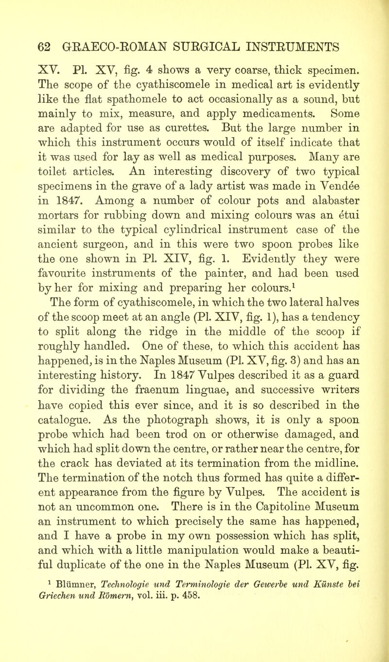 XV. PL XV, fig. 4 shows a very coarse, thick specimen. The scope of the cyathiscomele in medical art is evidently like the flat spathomele to act occasionally as a sound, but mainly to mix, measure, and apply medicaments. Some are adapted for use as curettes. But the large number in which this instrument occurs would of itself indicate that it was used for lay as well as medical purposes. Many are toilet articles. An interesting discovery of two typical specimens in the grave of a lady artist was made in Vendee in 1847. Among a number of colour pots and alabaster mortars for rubbing down and mixing colours was an etui similar to the typical cylindrical instrument case of the ancient surgeon, and in this were two spoon probes like the one shown in PL XIV, fig. 1. Evidently they were favourite instruments of the painter, and had been used by her for mixing and preparing her colours.1 The form of cyathiscomele, in which the two lateral halves of the scoop meet at an angle (PL XIV, fig. 1), has a tendency to split along the ridge in the middle of the scoop if roughly handled. One of these, to which this accident has happened, is in the Naples Museum (PL XV, fig. 3) and has an interesting history. In 1847 Vulpes described it as a guard for dividing the fraenum linguae, and successive writers have copied this ever since, and it is so described in the catalogue. As the photograph shows, it is only a spoon probe which had been trod on or otherwise damaged, and which had split down the centre, or rather near the centre, for the crack has deviated at its termination from the midline. The termination of the notch thus formed has quite a differ- ent appearance from the figure by Vulpes. The accident is not an uncommon one. There is in the Capitoline Museum an instrument to which precisely the same has happened, and I have a probe in my own possession which has split, and which with a little manipulation would make a beauti- ful duplicate of the one in the Naples Museum (PL XV, fig. 1 Blumner, Technologie und Terminologie der Gewerbe und Kunste bei Griechen und R'6me?'n, vol. iii. p. 458.