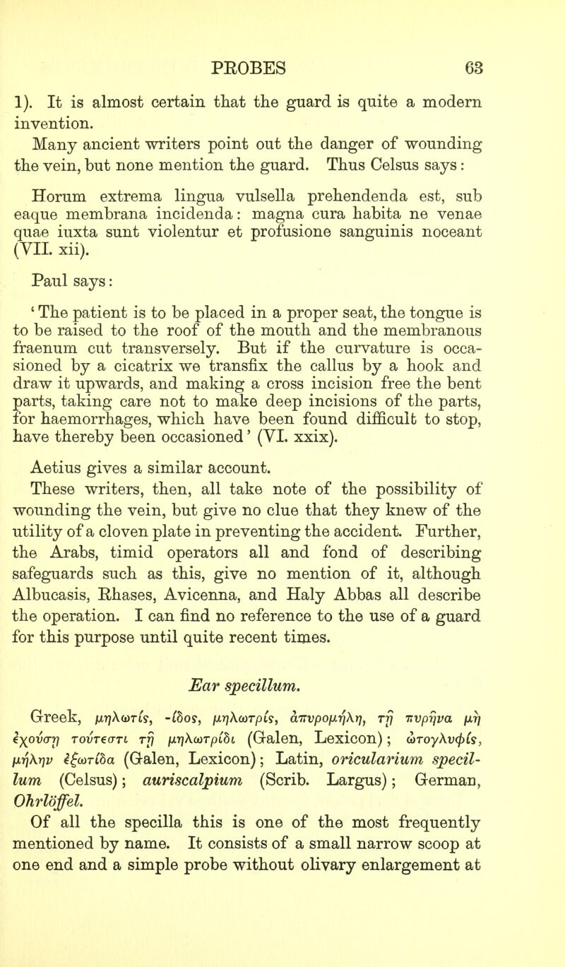 1). It is almost certain that the guard is quite a modern invention. Many ancient writers point out the danger of wounding the vein, but none mention the guard. Thus Celsus says: Horum extrema lingua vulsella prehendenda est, sub eaque membrana incidenda: magna cura habita ne venae quae iuxta sunt violentur et profusione sanguinis noceant (VII. xii). Paul says: ' The patient is to be placed in a proper seat, the tongue is to be raised to the roof of the mouth and the membranous fraenum cut transversely. But if the curvature is occa- sioned by a cicatrix we transfix the callus by a hook and draw it upwards, and making a cross incision free the bent parts, taking care not to make deep incisions of the parts, for haemorrhages, which have been found difficult to stop, have thereby been occasioned' (VI. xxix). Aetius gives a similar account. These writers, then, all take note of the possibility of wounding the vein, but give no clue that they knew of the utility of a cloven plate in preventing the accident. Further, the Arabs, timid operators all and fond of describing safeguards such as this, give no mention of it, although Albucasis, Rhases, Avicenna, and Haly Abbas all describe the operation. I can find no reference to the use of a guard for this purpose until quite recent times. Ear specillum. Greek, juqAorfc, -iSoy, /x^Xcorpi?, aTrvpofJLrfXrjj rfj -nvprjva fir} i-^ova-rj tovtzctti rfj jurjXcorpiSi (Galen, Lexicon); G)Toy\v(f)($, nr\\t]v igoiriba (Galen, Lexicon); Latin, oricularium specil- lum (Celsus); auriscalpium (Scrib. Largus); German, Ohrloffel. Of all the specilla this is one of the most frequently mentioned by name. It consists of a small narrow scoop at one end and a simple probe without olivary enlargement at