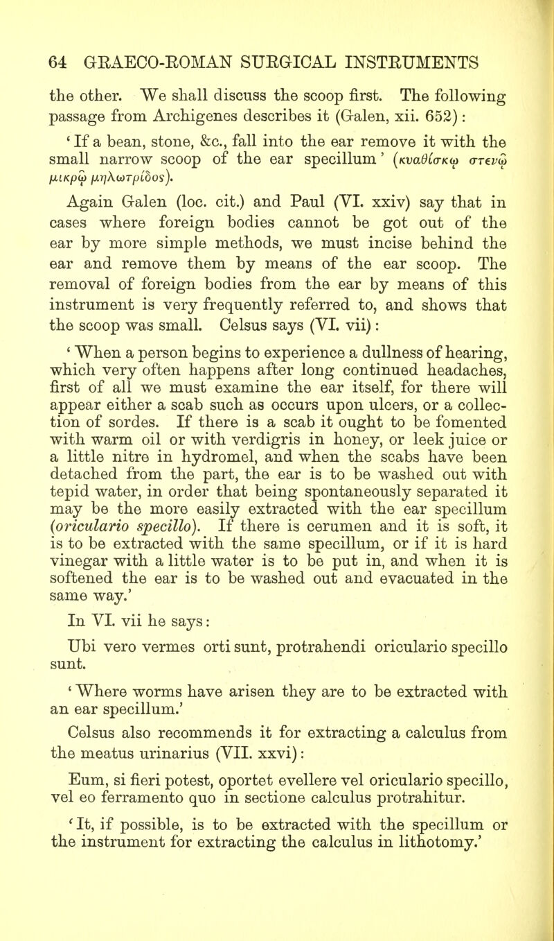the other. We shall discuss the scoop first. The following passage from Archigenes describes it (Galen, xii. 652): ' If a bean, stone, &c, fall into the ear remove it with the small narrow scoop of the ear specillum' (kvclOlo-ku orez><3 Again Galen (loc. cit.) and Paul (VI. xxiv) say that in cases where foreign bodies cannot be got out of the ear by more simple methods, we must incise behind the ear and remove them by means of the ear scoop. The removal of foreign bodies from the ear by means of this instrument is very frequently referred to, and shows that the scoop was small. Celsus says (VI. vii): ' When a person begins to experience a dullness of hearing, which very often happens after long continued headaches, first of all we must examine the ear itself, for there will appear either a scab such as occurs upon ulcers, or a collec- tion of sordes. If there is a scab it ought to be fomented with warm oil or with verdigris in honey, or leek juice or a little nitre in hydromel, and when the scabs have been detached from the part, the ear is to be washed out with tepid water, in order that being spontaneously separated it may be the more easily extracted with the ear specillum (oriculario specillo). If there is cerumen and it is soft, it is to be extracted with the same specillum, or if it is hard vinegar with a little water is to be put in, and when it is softened the ear is to be washed out and evacuated in the same way.' In VI. vii he says: Ubi vero vermes orti sunt, protrahendi oriculario specillo sunt. ' Where worms have arisen they are to be extracted with an ear specillum.' Celsus also recommends it for extracting a calculus from the meatus urinarius (VII. xxvi): Eum, si fieri potest, oportet evellere vel oriculario specillo, vel eo ferramento quo in sectione calculus protrahitur. f It, if possible, is to be extracted with the specillum or the instrument for extracting the calculus in lithotomy.'