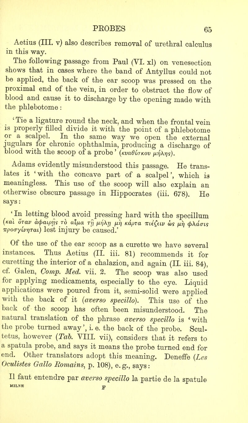 Aetius (III. v) also describes removal of urethral calculus in this way. The following passage from Paul (VI. xl) on venesection shows that in cases where the band of Antyllus could not be applied, the back of the ear scoop was pressed on the proximal end of the vein, in order to obstruct the flow of blood and cause it to discharge by the opening made with the phlebotome: ' Tie a ligature round the neck, and when the frontal vein is properly filled divide it with the point of a phlebotome or a scalpel. In the same way we open the external jugulars for chronic ophthalmia, producing a discharge of blood with the scoop of a probe' (KvaOivKov ^A^s). Adams evidently misunderstood this passage. He trans- lates it 'with the concave part of a scalpel', which is meaningless. This use of the scoop will also explain an otherwise obscure passage in Hippocrates (iii. 678). He says : ' In letting blood avoid pressing hard with the specillum (kol orav aQaiprjs to alfxa rfj inqXr] /xrj Kapra -nd^v ws pLTj (pXdais itpo(jyivr\Tai) lest injury be caused.' Of the use of the ear scoop as a curette we have several instances. Thus Aetius (II. iii. 81) recommends it for curetting the interior of a chalazion, and again (II. iii. 84), cf. Galen, Comp. Med. vii. 2. The scoop was also used for applying medicaments, especially to the eye. Liquid applications were poured from it, semi-solid were applied with the back of it (averso specillo). This use of the back of the scoop has often been misunderstood. The natural translation of the phrase averso specillo is 'with the probe turned away', i. e. the back of the probe. Scul- tetus, however (Tab. VIII. vii), considers that it refers to a spatula probe, and says it means the probe turned end for end. Other translators adopt this meaning. DenefTe (Les Oculistes Gallo Romains, p. 108), e.g., says: II faut entendre par averso specillo la partie de la spatule MILMIC -p