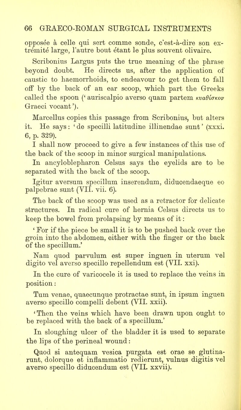 opposee a celle qui sert comme sonde, c'est-a-dire son ex- tremite large, l'autre bout etant le plus souvent olivaire. Scribonius Largus puts the true meaning of the phrase beyond doubt. He directs us, after the application of caustic to haemorrhoids, to endeavour to get them to fall off by the back of an ear scoop, which part the Greeks called the spoon (' auriscalpio averso quam partem KvadCo-Kov Graeci vocant'). Marcellus copies this passage from Scribonius, but alters it. He says : ' de specilli latitudine illinendae sunt' (xxxi. 6, p. 329). I shall now proceed to give a few instances of this use of the back of the scoop in minor surgical manipulations. In ancyloblepharon Celsus says the eyelids are to be separated with the back of the scoop. Igitur aversum specillum inserendum, diducendaeque eo palpebrae sunt (VII. vii. 6). The back of the scoop was used as a retractor for delicate structures. In radical cure of hernia Celsus directs us to keep the bowel from prolapsing by means of it: ' For if the piece be small it is to be pushed back over the groin into the abdomen, either with the finger or the back of the specillum.' Nam quod parvulum est super inguen in uterum vel digito vel averso specillo repellendum est (VII. xxi). In the cure of varicocele it is used to replace the veins in position: Turn venae, quaecunque protractae sunt, in ipsum inguen averso specillo compelli debent (VII. xxii). 'Then the veins which have been drawn upon ought to be replaced with the back of a specillum.' In sloughing ulcer of the bladder it is used to separate the lips of the perineal wound: Quod si antequam vesica purgata est orae se glutina- runt, dolorque et inflammatio redierunt, vulnus digitis vel averso specillo diducendum est (VII. xxvii).