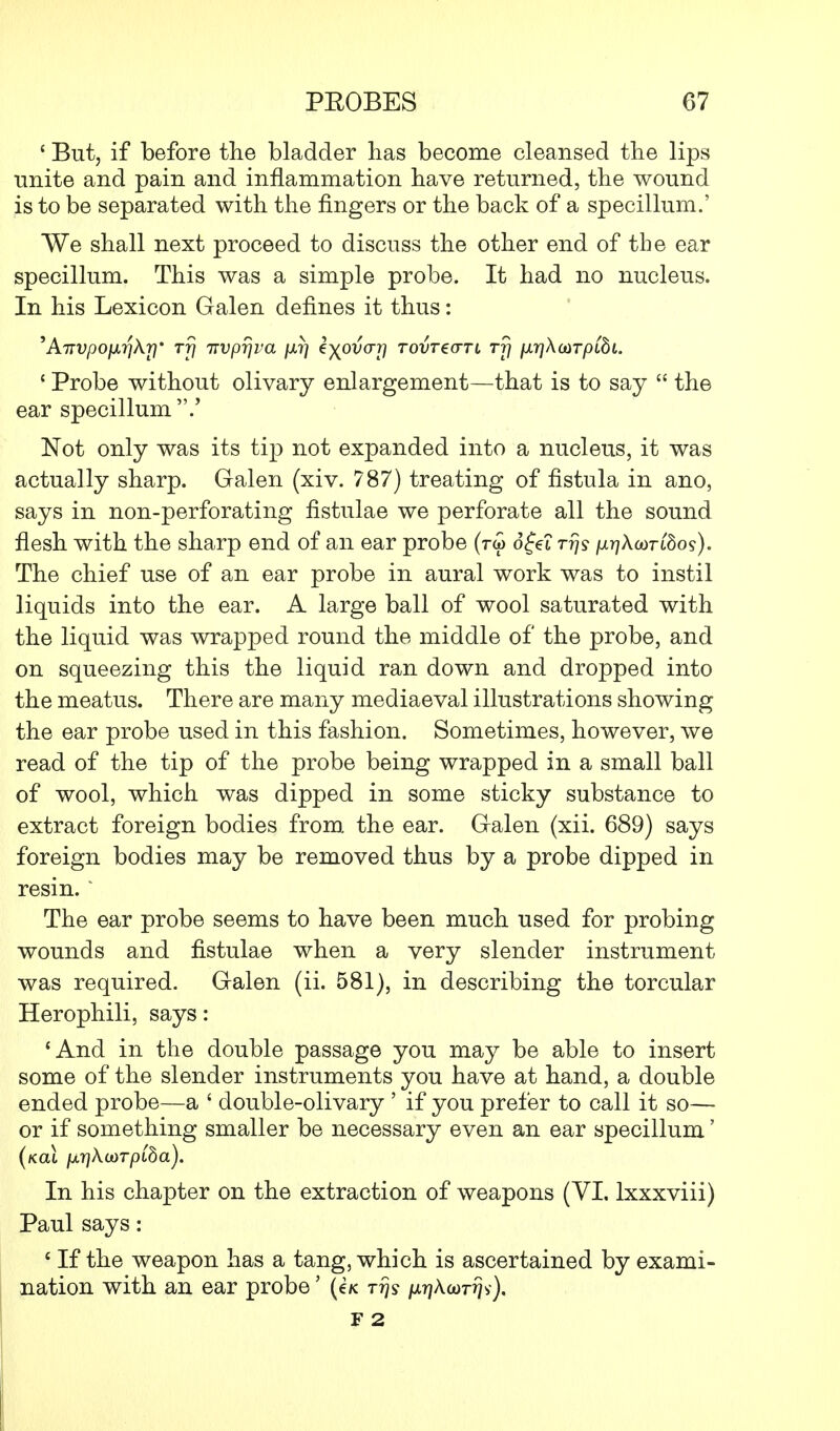 ' But, if before the bladder has become cleansed the lips unite and pain and inflammation have returned, the wound is to be separated with the fingers or the back of a specillum.' We shall next proceed to discuss the other end of the ear specillum. This was a simple probe. It had no nucleus. In his Lexicon Galen defines it thus: 'ATTVpofxrjkr}' rf\ irvprjva /xr) kyjdvur\ tovt€<ttl rr\ fxrjXaiTpibL f Probe without olivary enlargement—that is to say  the ear specillum.' Not only was its tip not expanded into a nucleus, it was actually sharp. Galen (xiv. 787) treating of fistula in ano, says in non-perforating flstulae we perforate all the sound flesh with the sharp end of an ear probe (rw ofet rrjs /^AGortSos). The chief use of an ear probe in aural work was to instil liquids into the ear. A large ball of wool saturated with the liquid was wrapped round the middle of the probe, and on squeezing this the liquid ran down and dropped into the meatus. There are many mediaeval illustrations showing the ear probe used in this fashion. Sometimes, however, we read of the tip of the probe being wrapped in a small ball of wool, which was dipped in some sticky substance to extract foreign bodies from, the ear. Galen (xii. 689) says foreign bodies may be removed thus by a probe dipped in resin. ' The ear probe seems to have been much used for probing wounds and fistulae when a very slender instrument was required. Galen (ii. 581), in describing the torcular Herophili, says: 'And in the double passage you may be able to insert some of the slender instruments you have at hand, a double ended probe—a ' double-olivary ' if you prefer to call it so— or if something smaller be necessary even an ear specillum' (kol ixr}KioTpiba). In his chapter on the extraction of weapons (VI. lxxxviii) Paul says: c If the weapon has a tang, which is ascertained by exami- nation with an ear probe' (e/< Trjy /^Acorriv), F 2