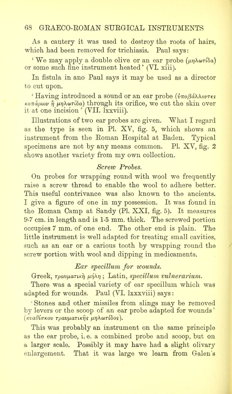As a cautery it was used to destroy the roots of hairs, which had been removed for trichiasis. Paul says: i We may apply a double olive or an ear probe (/^Aom'Sa) or some such fine instrument heated' (VI. xiii). In fistula in ano Paul says it may be used as a director to cut upon. ' Having introduced a sound or an ear probe (virofidWovres Koirdpiov rj ixr]\(t)Tiba) through its orifice, we cut the skin over it at one incision ' (VII. lxxviii). Illustrations of two ear probes are given. What I regard as the type is seen in PI. XV, fig. 5, which shows an instrument from the Eoman Hospital at Baden. Typical specimens are not by any means common. PL XV, fig. 2 shows another variety from my own collection. Screw Probes. On probes for wrapping round with wool we frequently raise a screw thread to enable the wool to adhere better. This useful contrivance was also known to the ancients. I give a figure of one in my possession. It was found in the Eoman Camp at Sandy (PI. XXI, fig. 5). It measures 9-7 cm. in length and is 1-5 mm. thick. The screwed portion occupies 7 mm. of one end. The other end is plain. The little instrument is well adapted for treating small cavities, such as an ear or a carious tooth by wrapping round the screw portion with wool and dipping in medicaments. Ear specillum for wounds. Greek, Tpavixarur] p.i]\ri; Latin, specillum vulnerarium. There was a special variety of ear specillum which was adapted for wounds. Paul (VI. lxxxviii) says: ' Stones and other missiles from slings may be removed by levers or the scoop of an ear probe adapted for wounds' [KvadCaKov rpaviiaTLKrjs /x?]Acor(5oj). This was probably an instrument on the same principle as the ear probe, i. e. a combined probe and scoop, but on a larger scale. Possibly it may have had a slight olivary enlargement. That it was large we learn from Galen's