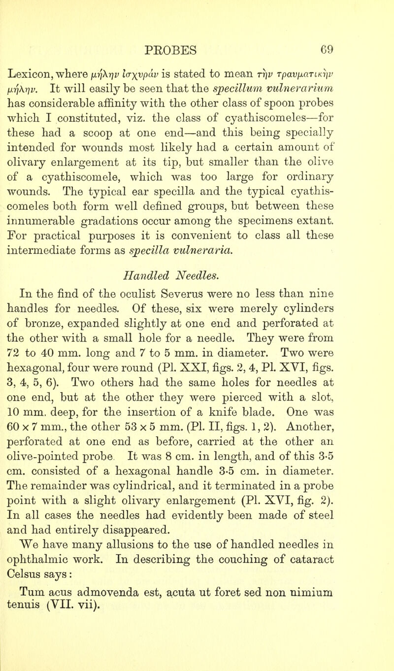 Lexicon, where firj\r]v laxvpdv is stated to mean ttjv TpavfiaTLK^v ixr)kr)v. It will easily be seen that the specillum vulnerarium has considerable affinity with the other class of spoon probes which I constituted, viz. the class of cyathiscomeles—for these had a scoop at one end—and this being specially intended for wounds most likely had a certain amount of olivary enlargement at its tip, but smaller than the olive of a cyathiscomele, which was too large for ordinary wounds. The typical ear specilla and the typical cyathis- comeles both form well defined groups, but between these innumerable gradations occur among the specimens extant. For practical purposes it is convenient to class all these intermediate forms as specilla vulneraria. Handled Needles. In the find of the oculist Severus were no less than nine handles for needles. Of these, six were merely cylinders of bronze, expanded slightly at one end and perforated at the other with a small hole for a needle. They were from 72 to 40 mm. long and 7 to 5 mm. in diameter. Two were hexagonal, four were round (PL XXI, figs. 2, 4, PI. XYI, figs. 3, 4, 5, 6). Two others had the same holes for needles at one end, but at the other they were pierced with a slot, 10 mm. deep, for the insertion of a knife blade. One was 60 x 7 mm., the other 53 x 5 mm. (PL II, figs. 1, 2). Another, perforated at one end as before, carried at the other an olive-pointed probe, It was 8 cm. in length, and of this 3-5 cm. consisted of a hexagonal handle 3-5 cm. in diameter. The remainder was cylindrical, and it terminated in a probe point with a slight olivary enlargement (PL XVI, fig. 2). In all cases the needles had evidently been made of steel and had entirely disappeared. We have many allusions to the use of handled needles in ophthalmic work. In describing the couching of cataract Celsus says: Turn acus admovenda est, acuta ut foret sed non nimium tenuis (VII. vii).