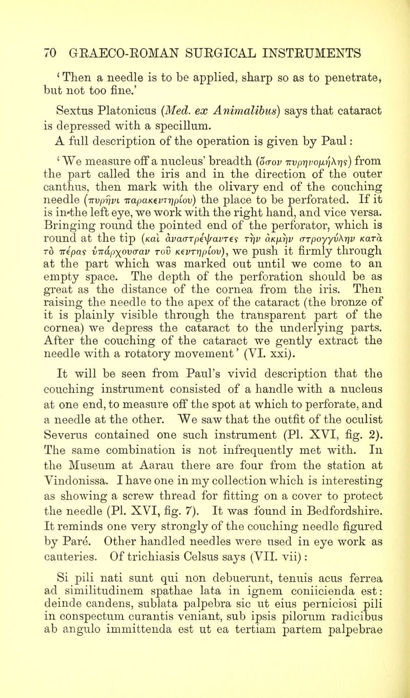 ' Then a needle is to be applied, sharp so as to penetrate, but not too fine.' Sextus Platonicus (Med. ex Animalibus) says that cataract is depressed with a specillum. A full description of the operation is given by Paul: ' We measure off a nucleus' breadth (oa-ov TTvprivo^riX-qs) from the part called the iris and in the direction of the outer eanthus, then mark with the olivary end of the couching needle (iTvprjvi irapaKevTrjpLov) the place to be perforated. If it is in-the left eye, we work with the right hand, and vice versa. Bringing round the pointed end of the perforator, which is round at the tip (kol avao-Tpe\j/avT€s ttjv 6.Kpr\v crTpoyyvkr]v Kara to irepas vTiapyovcrav tov K^vrripiov), we push it firmly through at the part which was marked out until we come to an empty space. The depth of the perforation should be as great as the distance of the cornea from the iris. Then raising the needle to the apex of the cataract (the bronze of it is plainly visible through the transparent part of the cornea) we depress the cataract to the underlying parts. After the couching of the cataract we gently extract the needle with a rotatory movement' (VI. xxi). It will be seen from Paul's vivid description that the couching instrument consisted of a handle with a nucleus at one end, to measure off the spot at which to perforate, and a needle at the other. We saw that the outfit of the oculist Severus contained one such instrument (PI. XVI, fig. 2). The same combination is not infrequently met with. In the Museum at Aarau there are four from the station at Vindonissa. I have one in my collection which is interesting as showing a screw thread for fitting on a cover to protect the needle (PI. XVI, fig. 7). It was found in Bedfordshire. It reminds one very strongly of the couching needle figured by Pare. Other handled needles were used in eye work as cauteries. Of trichiasis Celsus says (VII. vii): Si pili nati sunt qui non debuerunt, tenuis acus ferrea ad similitudinem spathae lata in ignem coniicienda est: deinde candens, sublata palpebra sic ut eius perniciosi pili in conspectum curantis veniant, sub ipsis pilorum radicibus ab angulo immittenda est ut ea tertiam partem palpebrae
