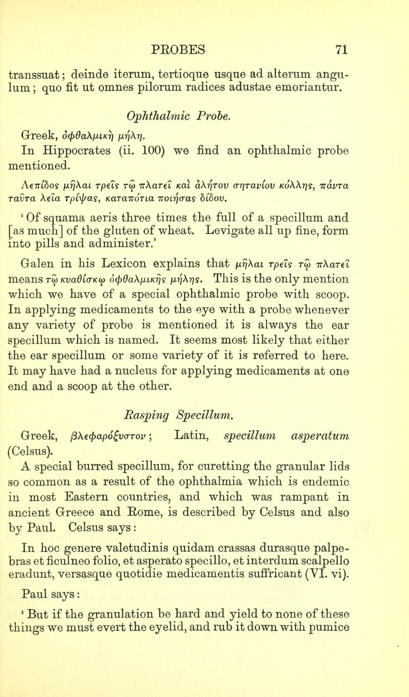 transsuat; deinde iterum, tertioque usque ad alterum angu- lum; quo fit ut omnes pilorum radices adustae emoriantur. Ophthalmic Probe. Greek, dcpOaX/JLLKr) }ir\\y). In Hippocrates (ii. 100) we find an ophthalmic probe mentioned. A€7rt8os fxrjXaL rpet? rw 7rAaret kclI aXr\rov o-qravCov KokX-qs, iravra ravra Aeta Tptyas, Kara-noria -noir\cras hihov. ' Of squama aeris three times the full of a specillum and [as much] of the gluten of wheat. Levigate all up fine, form into pills and administer.' Galen in his Lexicon explains that ixrjXai rpets rw irXareL means rw Kvadia-K^ 6(f)6a\}iiKr}s /xrjAr^j. This is the only mention which we have of a special ophthalmic probe with scoop. In applying medicaments to the eye with a probe whenever any variety of probe is mentioned it is always the ear specillum which is named. It seems most likely that either the ear specillum or some variety of it is referred to here. It may have had a nucleus for applying medicaments at one end and a scoop at the other. Rasping Specillum. Greek, pXecpapo&arov; Latin, specillum asperatum (Celsus). A special burred specillum, for curetting the granular lids so common as a result of the ophthalmia which is endemic in most Eastern countries, and which was rampant in ancient Greece and Rome, is described by Celsus and also by Paul. Celsus says : In hoc gene re valetudinis quidam crassas durasque palpe- bras et ficulneo folio, et asperato specillo, et interdum scalpello eradunt, versasque quotidie medicamentis suffricant (VI. vi). Paul says: c But if the granulation be hard and yield to none of these things we must evert the eyelid, and rub it down with pumice