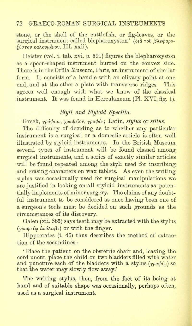 stone, or the shell of the cuttlefish, or fig-leaves, or the surgical instrument called blepharoxyston' (8ia rod flkecpapo- £v<ttov KaXovfJLtvov, III. xxii). Heister (vol. i. tab. xvi. p. 591) figures the blepharoxyston as a spoon-shaped instrument burred on the convex side. There is in the Orfila Museum, Paris, an instrument of similar form. It consists of a handle with an olivary point at one end, and at the other a plate with transverse ridges. This agrees well enough with what we know of the classical instrument. It was found in Herculaneum (PI. XYI, fig. 1). Styli and Styloid Specilla. Greek, ypacpiov, ypatydov, ypafyis; Latin, stylus or stilus. The difficulty of deciding as to whether any particular instrument is a surgical or a domestic article is often well illustrated by styloid instruments. In the British Museum several types of instrument will be found classed among surgical instruments, and a series of exactly similar articles will be found repeated among the styli used for inscribing and erasing characters on wax tablets. As even the writing stylus was occasionally used for surgical manipulations we are justified in looking on all styloid instruments as poten- tially implements of minor surgery. The claims of any doubt- ful instrument to be considered as once having been one of a surgeon's tools must be decided on such grounds as the circumstances of its discovery. Galen (xii. 865) says teeth may be extracted with the stylus (ypa(f)€iu> av6.\afie) or with the finger. Hippocrates (i. 46) thus describes the method of extrac- tion of the secundines: 1 Place the patient on the obstetric chair and, leaving the cord uncut, place the child on two bladders filled with water and puncture each of the bladders with a stylus (ypcKpiy) so that the water may slowly flow away.' The writing stylus, then, from the fact of its being at hand and of suitable shape was occasionally, perhaps often, used as a surgical instrument.