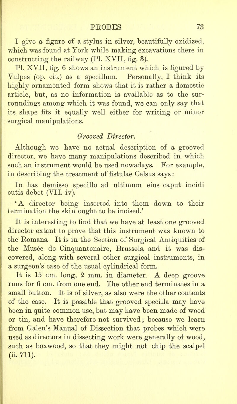 I give a figure of a stylus in silver, beautifully oxidized, which was found at York while making excavations there in constructing the railway (PL XVII, fig. 3). PL XVII, fig. 6 shows an instrument which is figured by Vulpes (op. cit.) as a specillum. Personally, I think its highly ornamented form shows that it is rather a domestic article, but, as no information is available as to the sur- roundings among which it was found, we can only say that its shape fits it equally well either for writing or minor surgical manipulations. Grooved Director. Although we have no actual description of a grooved director, we have many manipulations described in which such an instrument would be used nowadays. For example, in describing the treatment of fistulae Celsus says: In has demisso specillo ad ultimum eius caput incidi cutis debet (VII. iv). 'A director being inserted into them down to their termination the skin ought to be incised.' It is interesting to find that we have at least one grooved director extant to prove that this instrument was known to the Romans. It is in the Section of Surgical Antiquities of the Musee de Cinquantenaire, Brussels, and it was dis- covered, along with several other surgical instruments, in a surgeon's case of the usual cylindrical form. It is 15 cm. long, 2 mm. in diameter. A deep groove runs for 6 cm. from one end. The other end terminates in a small button. It is of silver, as also were the other contents of the case. It is possible that grooved specilla may have been in quite common use, but may have been made of wood or tin, and have therefore not survived; because we learn from Galen's Manual of Dissection that probes which were used as directors in dissecting work were generally of wood, such as boxwood, so that they might not chip the scalpel (ii. 711).