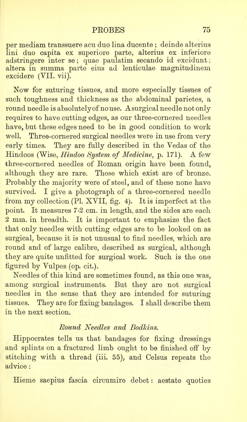 per mediam transsuere acu duo lina ducente ; deinde alterius lini duo capita ex superiore parte, alterius ex inferiore adstringere inter se; quae paulatim secando id excidunt: altera in summa parte eius ad lenticulae magnitudinem excidere (VII. vii). Now for suturing tissues, and more especially tissues of such toughness and thickness as the abdominal parietes, a round needle is absolutely of no use. Asurgical needle not only requires to have cutting edges, as our three-cornered needles have, but these edges need to be in good condition to work well. Three-cornered surgical needles were in use from very early times. They are fully described in the Vedas of the Hindoos (Wise, Hindoo System of Medicine, p. 171). A few three-cornered needles of Roman origin have been found, although they are rare. Those which exist are of bronze. Probably the majority were of steel, and of these none have survived. I give a photograph of a three-cornered needle from my collection (PL XVII, fig. 4). It is imperfect at the point. It measures 7-2 cm. in length, and the sides are each 2 mm. in breadth. It is important to emphasize the fact that only needles with cutting edges are to be looked on as surgical, because it is not unusual to find needles, which are round and of large calibre, described as surgical, although they are quite unfitted for surgical work. Such is the one figured by Vulpes (op. cit.). Needles of this kind are sometimes found, as this one was, among surgical instruments. But they are not surgical needles in the sense that they are intended for suturing tissues. They are for fixing bandages. I shall describe them in the next section. Round Needles and Bodkins. Hippocrates tells us that bandages for fixing dressings and splints on a fractured limb ought to be finished off by stitching with a thread (iii. 55), and Celsus repeats the advice: Hieme saepius fascia circumire debet: aestate quoties