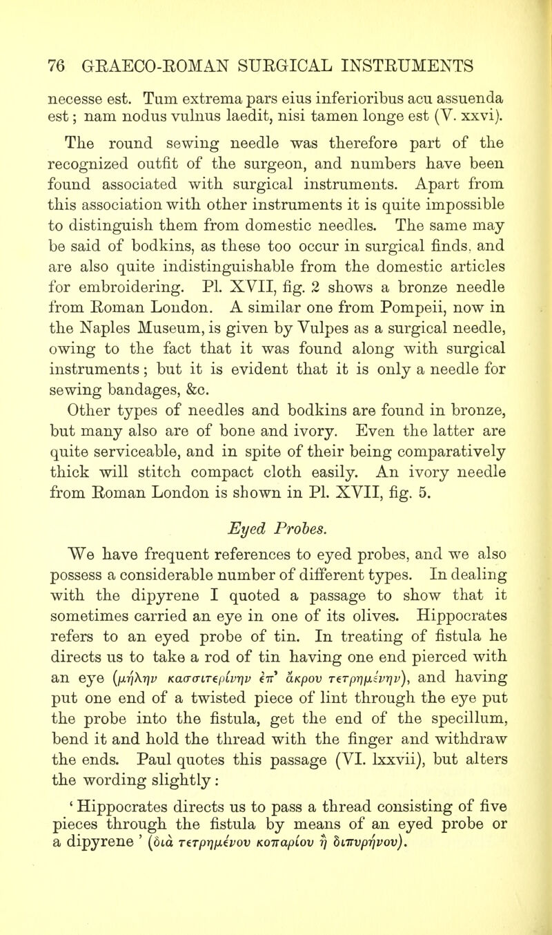 necesse est. Turn extrema pars eius inferioribus acu assuenda est; nam nodus vulnus laedit, nisi tamen longe est (V. xxvi). The round sewing needle was therefore part of the recognized outfit of the surgeon, and numbers have been found associated with surgical instruments. Apart from this association with other instruments it is quite impossible to distinguish them from domestic needles. The same may be said of bodkins, as these too occur in surgical finds, and are also quite indistinguishable from the domestic articles for embroidering. PI. XVII, fig. 2 shows a bronze needle from Eoman London. A similar one from Pompeii, now in the Naples Museum, is given by Vulpes as a surgical needle, owing to the fact that it was found along with surgical instruments; but it is evident that it is only a needle for sewing bandages, &c. Other types of needles and bodkins are found in bronze, but many also are of bone and ivory. Even the latter are quite serviceable, and in spite of their being comparatively thick will stitch compact cloth easily. An ivory needle from Eoman London is shown in PL XVII, fig. 5. Eyed Probes. We have frequent references to eyed probes, and we also possess a considerable number of different types. In dealing with the dipyrene I quoted a passage to show that it sometimes carried an eye in one of its olives. Hippocrates refers to an eyed probe of tin. In treating of fistula he directs us to take a rod of tin having one end pierced with an eye {\xr\Xr\v Kaa-a-LTepCvqv €7r' aKpov rerp^/xsV^y), and having put one end of a twisted piece of lint through the eye put the probe into the fistula, get the end of the specillum, bend it and hold the thread with the finger and withdraw the ends. Paul quotes this passage (VI. lxxvii), but alters the wording slightly: ' Hippocrates directs us to pass a thread consisting of five pieces through the fistula by means of an eyed probe or a dipyrene ' (dta TtTprjixivov Koirapiov rj bnrvprjvov).