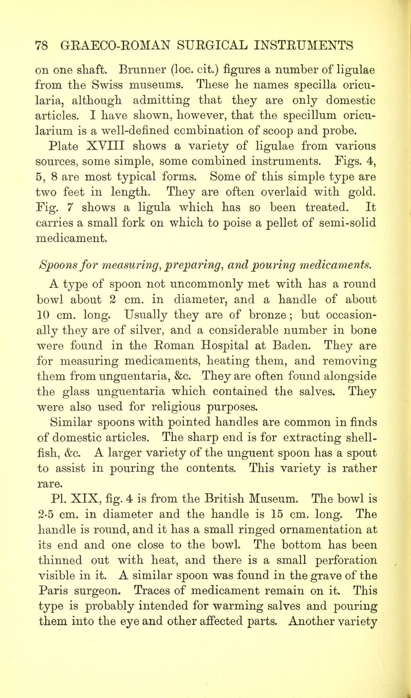 on one shaft. Brunner (loc. cit.) figures a number of ligulae from the Swiss museums. These he names specilla oricu- laria, although admitting that they are only domestic articles. I have shown, however, that the specillum oricu- larium is a well-defined combination of scoop and probe. Plate XVIII shows a variety of ligulae from various sources, some simple, some combined instruments. Figs. 4, 5, 8 are most typical forms. Some of this simple type are two feet in length. They are often overlaid with gold. Fig. 7 shows a ligula which has so been treated. It carries a small fork on which to poise a pellet of semi-solid medicament. Spoons for measuring, preparing, and pouring medicaments. A type of spoon not uncommonly met with has a round bowl about 2 cm. in diameter, and a handle of about 10 cm. long. Usually they are of bronze; but occasion- ally they are of silver, and a considerable number in bone were found in the Roman Hospital at Baden. They are for measuring medicaments, heating them, and removing them from unguentaria, &c. They are often found alongside the glass unguentaria which contained the salves. They were also used for religious purposes. Similar spoons with pointed handles are common in finds of domestic articles. The sharp end is for extracting shell- fish, &c. A larger variety of the unguent spoon has a spout to assist in pouring the contents. This variety is rather rare. PI. XIX, fig. 4 is from the British Museum. The bowl is 2-5 cm. in diameter and the handle is 15 cm. long. The handle is round, and it has a small ringed ornamentation at its end and one close to the bowl. The bottom has been thinned out with heat, and there is a small perforation visible in it. A similar spoon was found in the grave of the Paris surgeon. Traces of medicament remain on it. This type is probably intended for warming salves and pouring them into the eye and other affected parts. Another variety