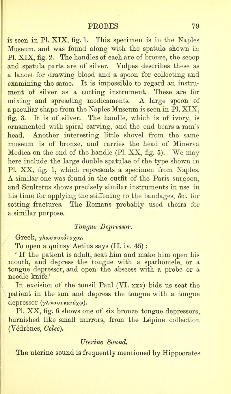 is seen in PL XIX, fig. 1. This specimen is in the Naples Museum, and was found along with the spatula shown in PL XIX, fig. 2. The handles of each are of bronze, the scoop and spatula parts are of silver. Vulpes describes these as a lancet for drawing blood and a spoon for collecting and examining the same. It is impossible to regard an instru- ment of silver as a cutting instrument. These are for mixing and spreading medicaments. A large spoon of a peculiar shape from the Naples Museum is seen in PL XIX, fig. 3. It is of silver. The handle, which is of ivory, is ornamented with spiral carving, and the end bears a ram's head. Another interesting little shovel from the same museum is of bronze, and carries the head of Minerva Medica on the end of the handle (PL XX, fig. 5). We may here include the large double spatulae of the type shown in PL XX, fig. 1, which represents a specimen from Naples. A similar one was found in the outfit of the Paris surgeon, and Scultetus shows precisely similar instruments in use in his time for applying the stiffening to the bandages, &c. for setting fractures. The Eomans probably used theirs for a similar purpose. Tongue Depressor. Greek, yXodo-o-oKaToyps. To open a quinsy Aetius says (II, iv. 45) : ' If the patient is adult, seat him and make him open his mouth, and depress the tongue with a spathomele, or a tongue depressor, and open the abscess with a probe or a needle knife.' In excision of the tonsil Paul (VI. xxx) bids us seat the patient in the sun and depress the tongue with a tongue depressor (ykiiicraoKaToyu). PL XX, fig. 6 shows one of six bronze tongue depressors, burnished like small mirrors, from the Lepine collection (Vedrenes, Celse). Uterine Sound. The uterine sound is frequently mentioned by Hippocrates