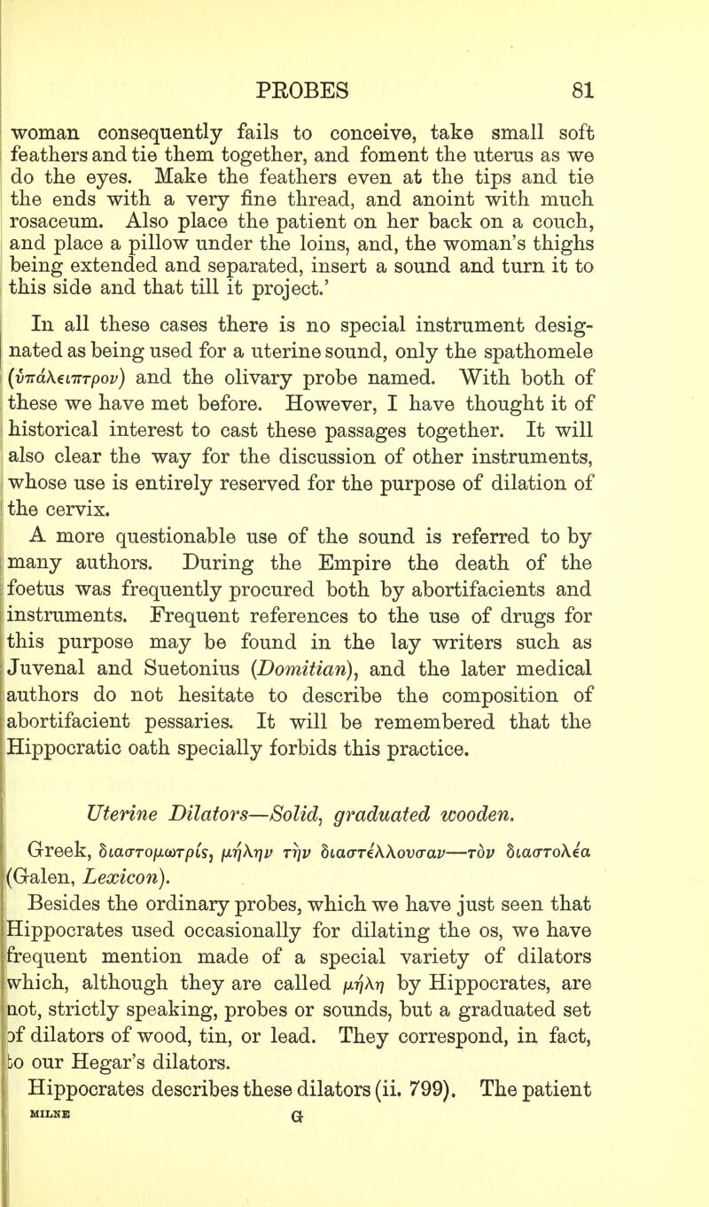 woman consequently fails to conceive, take small soft feathers and tie them together, and foment the uterus as we do the eyes. Make the feathers even at the tips and tie the ends with a very fine thread, and anoint with much rosaceum. Also place the patient on her back on a couch, and place a pillow under the loins, and, the woman's thighs being extended and separated, insert a sound and turn it to this side and that till it project.' In all these cases there is no special instrument desig- nated as being used for a uterine sound, only the spathomele (v-nd\€LiTTpov) and the olivary probe named. With both of these we have met before. However, I have thought it of historical interest to cast these passages together. It will also clear the way for the discussion of other instruments, whose use is entirely reserved for the purpose of dilation of the cervix. A more questionable use of the sound is referred to by many authors. During the Empire the death of the j foetus was frequently procured both by abortifacients and j instruments. Frequent references to the use of drugs for this purpose may be found in the lay writers such as i Juvenal and Suetonius (Domitian), and the later medical I authors do not hesitate to describe the composition of | abortifacient pessaries. It will be remembered that the Hippocratic oath specially forbids this practice. Uterine Dilators—Solid, graduated wooden. Greek, SiaoTO/otcor/ns, fxrjkyjv ttjv biaariWovaav—top SiaoroAea |(Galen, Lexicon). Besides the ordinary probes, which we have just seen that jjHippocrates used occasionally for dilating the os, we have ijfrequent mention made of a special variety of dilators .which, although they are called [x-qXr] by Hippocrates, are •not, strictly speaking, probes or sounds, but a graduated set bf dilators of wood, tin, or lead. They correspond, in fact, Jibo our Hegar's dilators. Hippocrates describes these dilators (ii. 799). The patient MILNE Q.