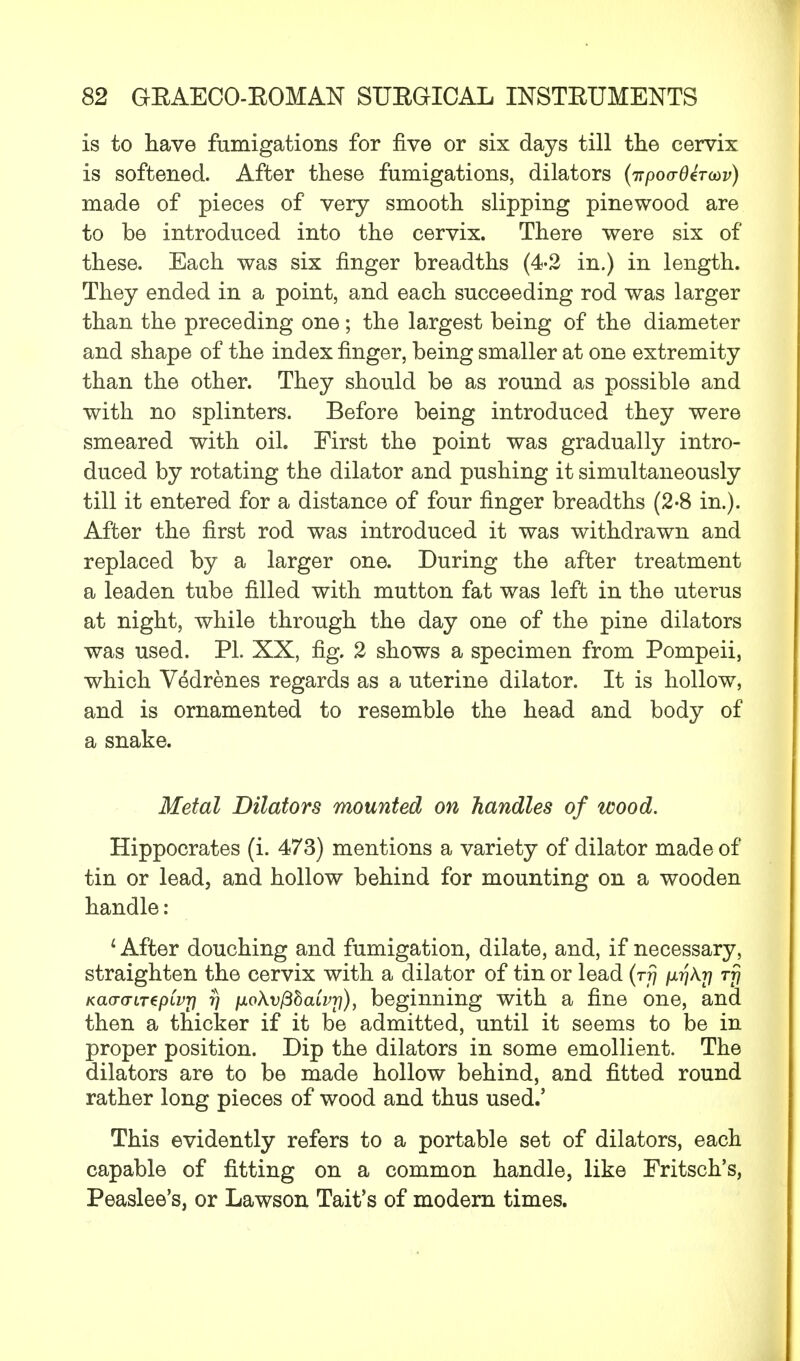 is to have fumigations for five or six days till the cervix is softened. After these fumigations, dilators (irpoo-Oeroiv) made of pieces of very smooth slipping pinewood are to be introduced into the cervix. There were six of these. Each was six finger breadths (4-2 in.) in length. They ended in a point, and each succeeding rod was larger than the preceding one; the largest being of the diameter and shape of the index finger, being smaller at one extremity than the other. They should be as round as possible and with no splinters. Before being introduced they were smeared with oil. First the point was gradually intro- duced by rotating the dilator and pushing it simultaneously till it entered for a distance of four finger breadths (2-8 in.). After the first rod was introduced it was withdrawn and replaced by a larger one. During the after treatment a leaden tube filled with mutton fat was left in the uterus at night, while through the day one of the pine dilators was used. PL XX, fig. 2 shows a specimen from Pompeii, which Vedrenes regards as a uterine dilator. It is hollow, and is ornamented to resemble the head and body of a snake. Metal Dilators mounted on handles of wood. Hippocrates (i. 473) mentions a variety of dilator made of tin or lead, and hollow behind for mounting on a wooden handle: 1 After douching and fumigation, dilate, and, if necessary, straighten the cervix with a dilator of tin or lead (rfj /xrjAr] rf? Kao-o-LTepLvri 7] fj.oXv(Bhaivr]), beginning with a fine one, and then a thicker if it be admitted, until it seems to be in proper position. Dip the dilators in some emollient. The dilators are to be made hollow behind, and fitted round rather long pieces of wood and thus used.' This evidently refers to a portable set of dilators, each capable of fitting on a common handle, like Fritsch's, Peaslee's, or Lawson Tait's of modern times.