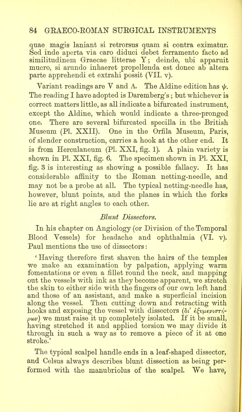 quae magis laniant si retrorsus quam si contra eximatur. Sed inde aperta via caro diduci debet ferramento facto ad similitudinem Graecae litterae Y; deinde, ubi apparuit mucro, si arundo inhaeret propellenda est donee ab altera parte apprehendi et extrahi possit (VII. v). Variant readings are V and A. The Aldine edition has The reading I have adopted is Daremberg's; but whichever is correct matters little, as all indicate a bifurcated instrument, except the Aldine, which would indicate a three-pronged one. There are several bifurcated specilla in the British Museum (PI. XXII). One in the Orfila Museum, Paris, of slender construction, carries a hook at the other end. It is from Herculaneum (PL XXI, fig. 1). A plain variety is shown in PL XXI, fig. 6. The specimen shown in PL XXI, fig. 3 is interesting as showing a possible fallacy. It has considerable affinity to the Roman netting-needle, and may not be a probe at all. The typical netting-needle has, however, blunt points, and the planes in which the forks lie are at right angles to each other. Blunt Dissectors. In his chapter on Angiology (or Division of the Temporal Blood Vessels) for headache and ophthalmia (VI. v). Paul mentions the use of dissectors: ' Having therefore first shaven the hairs of the temples we make an examination by palpation, applying warm fomentations or even a fillet round the neck, and mapping out the vessels with ink as they become apparent, we stretch the skin to either side with the fingers of our own left hand and those of an assistant, and make a superficial incision along the vessel. Then cutting down and retracting with hooks and exposing the vessel with dissectors (be efu/xei/«rn;- poav) we must raise it up completely isolated. If it be small, having stretched it and applied torsion we may divide it through in such a way as to remove a piece of it at one stroke.5 The typical scalpel handle ends in a leaf-shaped dissector, and Celsus always describes blunt dissection as being per- formed with the manubriolus of the scalpel. We have,