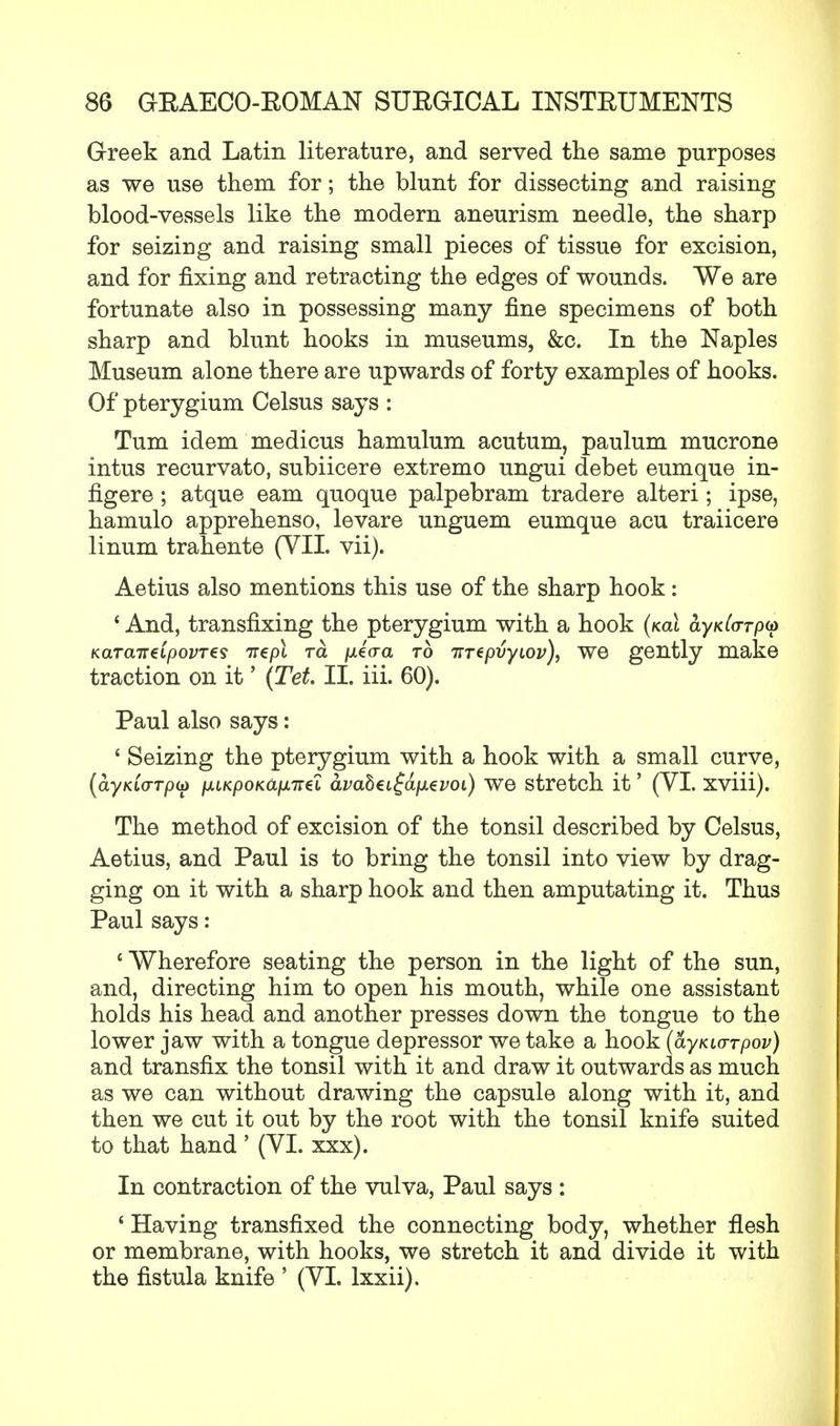 Greek and Latin literature, and served the same purposes as we use them for; the blunt for dissecting and raising blood-vessels like the modern aneurism needle, the sharp for seizing and raising small pieces of tissue for excision, and for fixing and retracting the edges of wounds. We are fortunate also in possessing many fine specimens of both sharp and blunt hooks in museums, &c. In the Naples Museum alone there are upwards of forty examples of hooks. Of pterygium Celsus says : Turn idem medicus hamulum acutum, paulum mucrone intus recurvato, subiicere extremo ungui debet eumque in- figere ; atque earn quoque palpebram tradere alteri ; ipse, hamulo apprehenso, levare unguem eumque acu traiicere linum trahente (VII. vii). Aetius also mentions this use of the sharp hook: ' And, transfixing the pterygium with a hook (not ayKla-rp^ KaTaiT€ipovT€s TT€pl To. fxiaa to irrepvyLov), we gently make traction on it' (Tet. II. iii. 60). Paul also says: ' Seizing the pterygium with a hook with a small curve, {ayKMrrpu lAiKpoKafATtel avaheL^afjievoi) we stretch it' (VI. xviii). The method of excision of the tonsil described by Celsus, Aetius, and Paul is to bring the tonsil into view by drag- ging on it with a sharp hook and then amputating it. Thus Paul says: 'Wherefore seating the person in the light of the sun, and, directing him to open his mouth, while one assistant holds his head and another presses down the tongue to the lower jaw with a tongue depressor we take a hook (ayKio-rpov) and transfix the tonsil with it and draw it outwards as much as we can without drawing the capsule along with it, and then we cut it out by the root with the tonsil knife suited to that hand' (VI. xxx). In contraction of the vulva, Paul says : ' Having transfixed the connecting body, whether flesh or membrane, with hooks, we stretch it and divide it with the fistula knife ' (VI. lxxii).