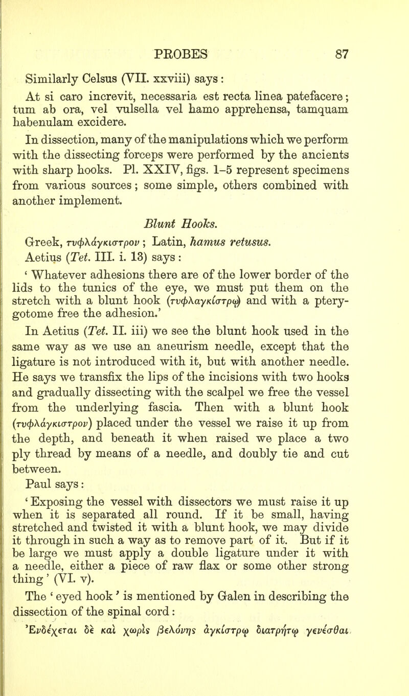 Similarly Celsus (VII. xxviii) says: At si caro increvit, necessaria est recta linea patefacere; turn ab ora, vel vulsella vel hamo apprehensa, tamquam habenulam excidere. In dissection, many of the manipulations which we perform with the dissecting forceps were performed by the ancients with sharp hooks. PI. XXIV, figs. 1-5 represent specimens from various sources; some simple, others combined with another implement. Blunt HooJcs. Greek, rvfykayKivrpov; Latin, hamus retusus. Aetius (Tet. III. i. 13) says: ' Whatever adhesions there are of the lower border of the lids to the tunics of the eye, we must put them on the stretch with a blunt hook (™$AayKioTpa>) and with a ptery- gotome free the adhesion.' In Aetius (Tet II. iii) we see the blunt hook used in the same way as we use an aneurism needle, except that the ligature is not introduced with it, but with another needle. He says we transfix the lips of the incisions with two hooks and gradually dissecting with the scalpel we free the vessel from the underlying fascia. Then with a blunt hook (Tv<j)\ayKi(TTpov) placed under the vessel we raise it up from the depth, and beneath it when raised we place a two ply thread by means of a needle, and doubly tie and cut between. Paul says: ' Exposing the vessel with dissectors we must raise it up when it is separated all round. If it be small, having stretched and twisted it with a blunt hook, we may divide it through in such a way as to remove part of it. But if it be large we must apply a double ligature under it with a needle, either a piece of raw flax or some other strong thing' (VI. v). The ' eyed hook' is mentioned by Galen in describing the dissection of the spinal cord: 'E^Se^erat 5e kclI x^P^ fithovrjs dyfaorpG) Siarp^ra) yevicrQai