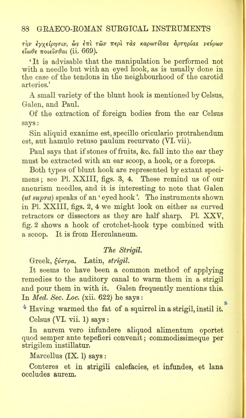 rt}V €y\€LprjULV, o)s eirl t&v irepl ras KapooTibas &pTr)pias vtvpiav elcoOe TtoitivOai (ii. 669). * It is advisable that the manipulation be performed not with a needle but with an eyed hook, as is usually done in the case of the tendons in the neighbourhood of the carotid arteries.' A small variety of the blunt hook is mentioned by Celsus, Galen, and Paul. Of the extraction of foreign bodies from the ear Celsus says : Sin aliquid exanime est, specillo oriculario protrahendum est, aut hamulo retuso paulum recurvato (VI. vii). Paul says that if stones of fruits, &c. fall into the ear they must be extracted with an ear scoop, a hook, or a forceps. Both types of blunt hook are represented by extant speci- mens ; see PI. XXIII, figs. 3, 4. These remind us of our aneurism needles, and it is interesting to note that Galen (ut supra) speaks of an ' eyed hook'. The instruments shown in PL XXIII, figs. 2, 4 we might look on either as curved retractors or dissectors as they are half sharp. PI. XXV, fig. 2 shows a hook of crotchet-hook type combined with a scoop. It is from Herculaneum. The Strigil Greek, fvorpa. Latin, strigil. It seems to have been a common method of applying remedies to the auditory canal to warm them in a strigil and pour them in with it. Galen frequently mentions this. In Med. Sec. Loc. (xii. 622) he says: ^ Having warmed the fat of a squirrel in a strigil, instil it. Celsus (VI. vii. 1) says: In aurem vero infundere aliquod alimentum oportet quod semper ante tepefieri convenit; commodissimeque per strigilem instillatur. Marcellus (IX. 1) says: Conteres et in strigili calefacies, et infundes, et lana occludes aurem.