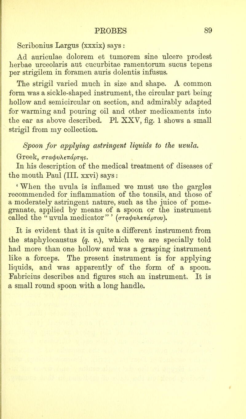 Scribonius Largus (xxxix) says : Ad auriculae dolorem et tumorem sine ulcere prodest herbae urceolaris aut cucurbitae ramentorum sucus tepens per strigilem in foramen auris dolentis infusus. The strigil varied much in size and shape. A common form was a sickle-shaped instrument, the circular part being hollow and semicircular on section, and admirably adapted for warming and pouring oil and other medicaments into the ear as above described. PL XXV, fig. 1 shows a small strigil from my collection. Spoon for applying astringent liquids to the uvula. Greek, (TTa(f)vk€7:dpTr]s. In his description of the medical treatment of diseases of the mouth Paul (III. xxvi) says: ' When the uvula is inflamed we must use the gargles recommended for inflammation of the tonsils, and those of a moderately astringent nature, such as the juice of pome- granate, applied by means of a spoon or the instrument called the  uvula medicator  5 (o-Tatyvke-ndpTov). It is evident that it is quite a different instrument from the staphylocaustus (q. v.), which we are specially told had more than one hollow and was a grasping instrument like a forceps. The present instrument is for applying liquids, and was apparently of the form of a spoon. Fabricius describes and figures such an instrument. It is a small round spoon with a long handle.