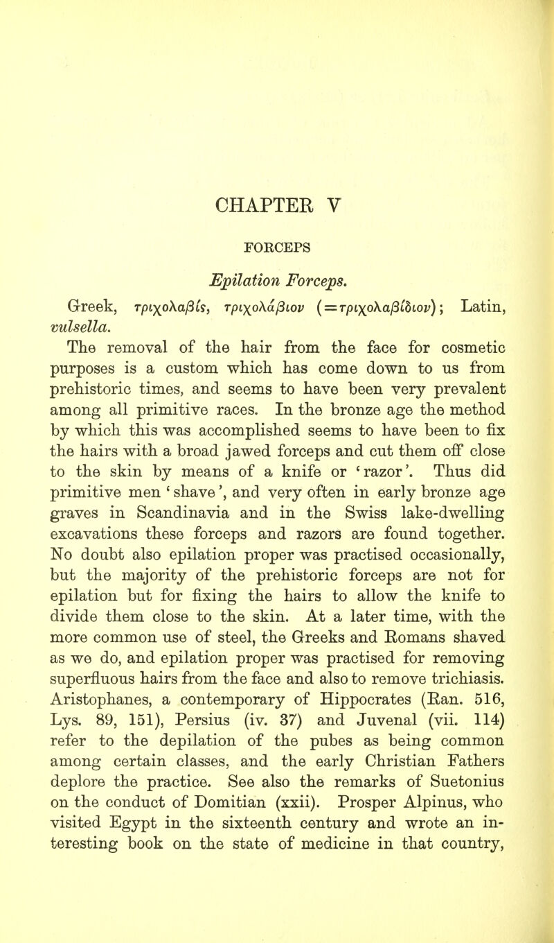 CHAPTER V FORCEPS Epilation Forceps. Greek, Tpiyo\afiis> TpiyoXafiiov ( = Tpiyo\afiihiov)\ Latin, vulsella. The removal of the hair from the face for cosmetic purposes is a custom which has come down to us from prehistoric times, and seems to have been very prevalent among all primitive races. In the bronze age the method by which this was accomplished seems to have been to fix the hairs with a broad jawed forceps and cut them off close to the skin by means of a knife or 'razor'. Thus did primitive men ' shave', and very often in early bronze age graves in Scandinavia and in the Swiss lake-dwelling excavations these forceps and razors are found together. No doubt also epilation proper was practised occasionally, but the majority of the prehistoric forceps are not for epilation but for fixing the hairs to allow the knife to divide them close to the skin. At a later time, with the more common use of steel, the Greeks and Romans shaved as we do, and epilation proper was practised for removing superfluous hairs from the face and also to remove trichiasis. Aristophanes, a contemporary of Hippocrates (Ran. 516, Lys. 89, 151), Persius (iv. 37) and Juvenal (vii. 114) refer to the depilation of the pubes as being common among certain classes, and the early Christian Fathers deplore the practice. See also the remarks of Suetonius on the conduct of Domitian (xxii). Prosper Alpinus, who visited Egypt in the sixteenth century and wrote an in- teresting book on the state of medicine in that country,