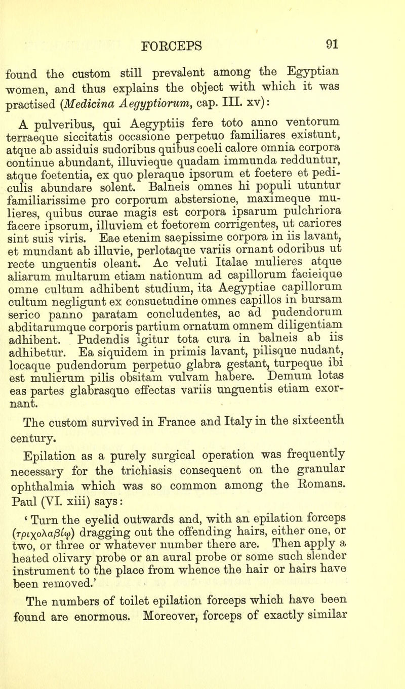 found the custom still prevalent among the Egyptian women, and thus explains the object with which it was practised (Medicina Aegyptiorum, cap. III. xv): A pulveribus, qui Aegyptiis fere toto anno ventorum terraeque siccitatis occasione perpetuo familiares existunt, atque ab assiduis sudoribus quibus coeli calore omnia corpora continue abundant, illuvieque quadam immunda redduntur, atque foetentia, ex quo pleraque ipsorum et foetere et pedi- culis abundare solent. Balneis omnes hi populi utuntur familiarissime pro corporum abstersione, maximeque mu- lieres, quibus curae magis est corpora ipsarum pulchriora facere ipsorum, illuviem et foetorem corrigentes, ut cariores sint suis viris. Eae etenim saepissime corpora in iis hivant, et mundant ab illuvie, perlotaque variis ornant odoribus ut recte unguentis oleant. Ac veluti Italae mulieres atque aliarum multarum etiam nationum ad capillorum facieique omne cultum adhibent studium, ita Aegyptiae capillorum cultum negligunt ex consuetudine omnes capillos in bursam serico panno paratam concludentes, ac ad pudendorum abditarumque corporis partium ornatum omnem diligentiam adhibent. Pudendis igitur tota cura in balneis ab iis adhibetur. Ea siquidem in primis lavant, pilisque nudant, locaque pudendorum perpetuo glabra gestant, turpeque ibi est mulierum pilis obsitam vulvam habere. Demum lotas eas partes glabrasque effectas variis unguentis etiam exor- nant. The custom survived in France and Italy in the sixteenth century. Epilation as a purely surgical operation was frequently necessary for the trichiasis consequent on the granular ophthalmia which was so common among the Eomans. Paul (YI. xiii) says: 6 Turn the eyelid outwards and, with an epilation forceps (Tpixo\af3Cu) dragging out the offending hairs, either one, or two, or three or whatever number there are. Then apply a heated olivary probe or an aural probe or some such slender instrument to the place from whence the hair or hairs have been removed.' The numbers of toilet epilation forceps which have been found are enormous. Moreover, forceps of exactly similar