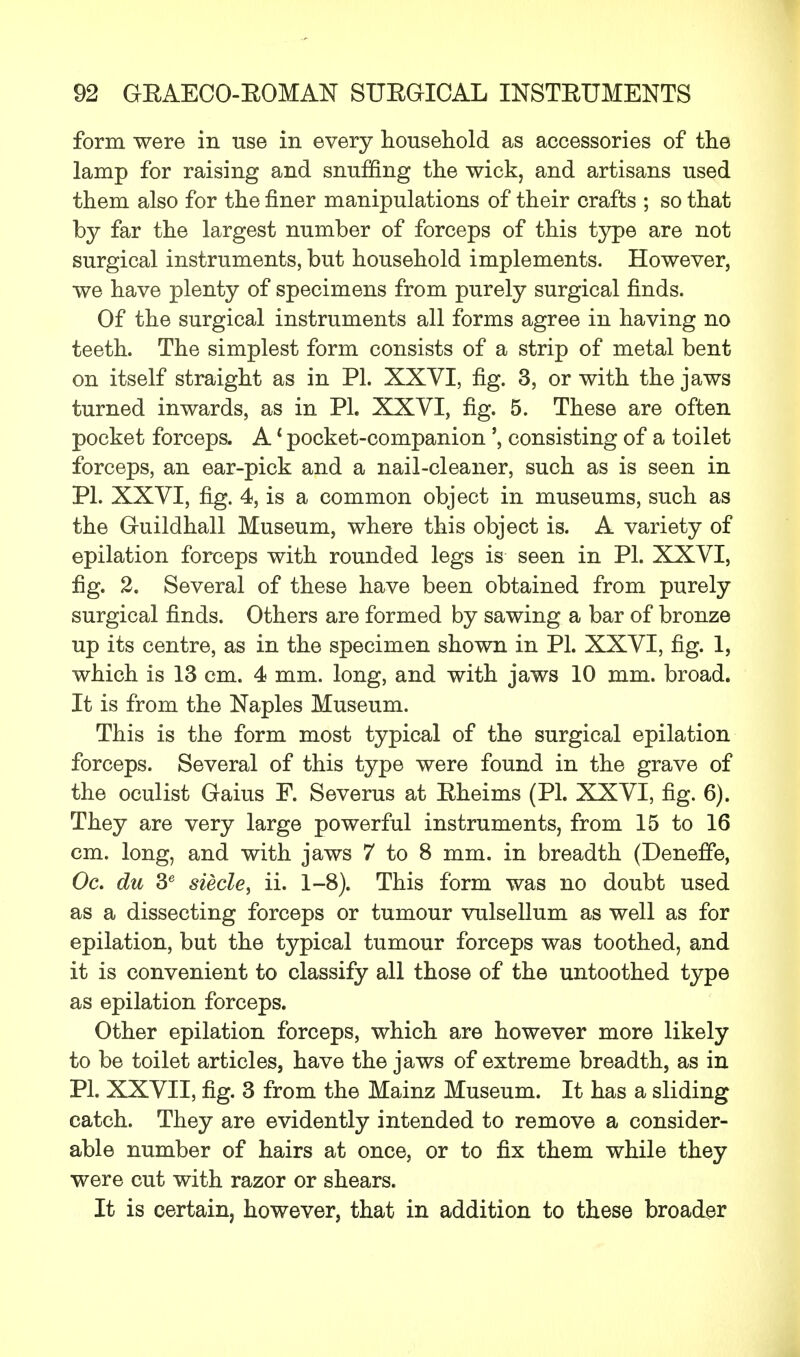 form were in use in every household as accessories of the lamp for raising and snuffing the wick, and artisans used them also for the finer manipulations of their crafts ; so that hj far the largest number of forceps of this type are not surgical instruments, but household implements. However, we have plenty of specimens from purely surgical finds. Of the surgical instruments all forms agree in having no teeth. The simplest form consists of a strip of metal bent on itself straight as in PL XXVI, fig. 3, or with the jaws turned inwards, as in PI. XXVI, fig. 5. These are often pocket forceps. A1 pocket-companionconsisting of a toilet forceps, an ear-pick and a nail-cleaner, such as is seen in PI. XXVI, fig. 4, is a common object in museums, such as the Guildhall Museum, where this object is. A variety of epilation forceps with rounded legs is seen in PI. XXVI, fig. 2. Several of these have been obtained from purely surgical finds. Others are formed by sawing a bar of bronze up its centre, as in the specimen shown in PI. XXVI, fig. 1, which is 13 cm. 4 mm. long, and with jaws 10 mm. broad. It is from the Naples Museum. This is the form most typical of the surgical epilation forceps. Several of this type were found in the grave of the oculist Gaius F. Severus at Eheims (PI. XXVI, fig. 6). They are very large powerful instruments, from 15 to 16 cm. long, and with jaws 7 to 8 mm. in breadth (Deneffe, Oc. du 3e siecle, ii. 1-8). This form was no doubt used as a dissecting forceps or tumour vulsellum as well as for epilation, but the typical tumour forceps was toothed, and it is convenient to classify all those of the untoothed type as epilation forceps. Other epilation forceps, which are however more likely to be toilet articles, have the jaws of extreme breadth, as in PI. XXVII, fig. 3 from the Mainz Museum. It has a sliding catch. They are evidently intended to remove a consider- able number of hairs at once, or to fix them while they were cut with razor or shears. It is certain, however, that in addition to these broader