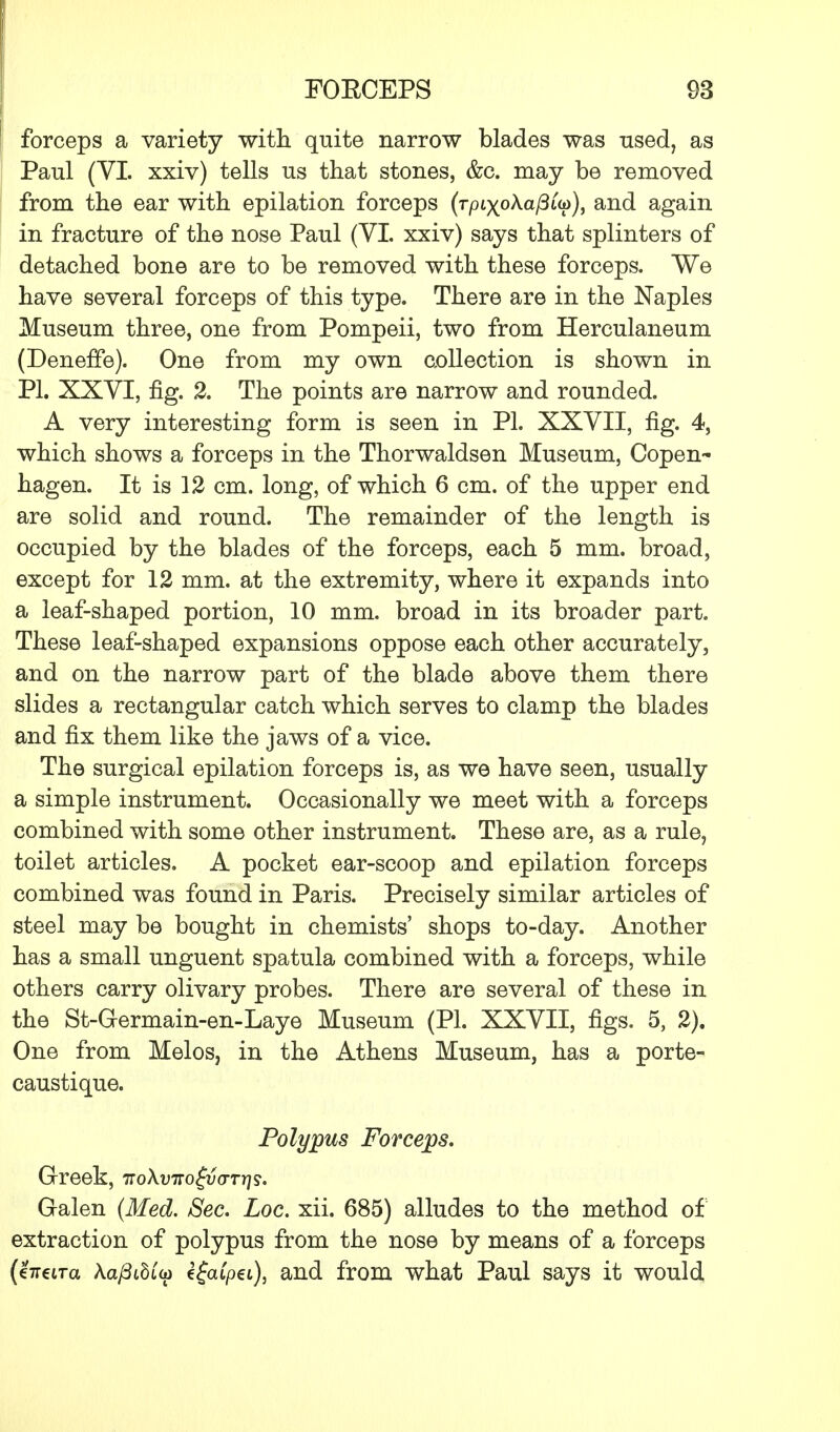 forceps a variety with quite narrow blades was used, as Paul (VI. xxiv) tells us that stones, &c. may be removed from the ear with epilation forceps (r/Hx°^a/3«p)> an(^ again in fracture of the nose Paul (VI. xxiv) says that splinters of detached bone are to be removed with these forceps. We have several forceps of this type. There are in the Naples Museum three, one from Pompeii, two from Herculaneum (Deneffe). One from my own collection is shown in PI. XXVI, fig. 2. The points are narrow and rounded. A very interesting form is seen in PL XXVII, fig. 4, which shows a forceps in the Thorwaldsen Museum, Copen- hagen. It is 12 cm. long, of which 6 cm. of the upper end are solid and round. The remainder of the length is occupied by the blades of the forceps, each 5 mm. broad, except for 12 mm. at the extremity, where it expands into a leaf-shaped portion, 10 mm. broad in its broader part. These leaf-shaped expansions oppose each other accurately, and on the narrow part of the blade above them there slides a rectangular catch which serves to clamp the blades and fix them like the jaws of a vice. The surgical epilation forceps is, as we have seen, usually a simple instrument. Occasionally we meet with a forceps combined with some other instrument. These are, as a rule, toilet articles. A pocket ear-scoop and epilation forceps combined was found in Paris. Precisely similar articles of steel may be bought in chemists' shops to-day. Another has a small unguent spatula combined with a forceps, while others carry olivary probes. There are several of these in the St-G-ermain-en-Laye Museum (PI. XXVII, figs. 5, 2). One from Melos, in the Athens Museum, has a porte- caustique. Polypus Forceps. Greek, noXvirogvarris. Galen (Med. Sec. Loc. xii. 685) alludes to the method of extraction of polypus from the nose by means of a forceps (heira Aa^StStoj efatpet), and from what Paul says it would