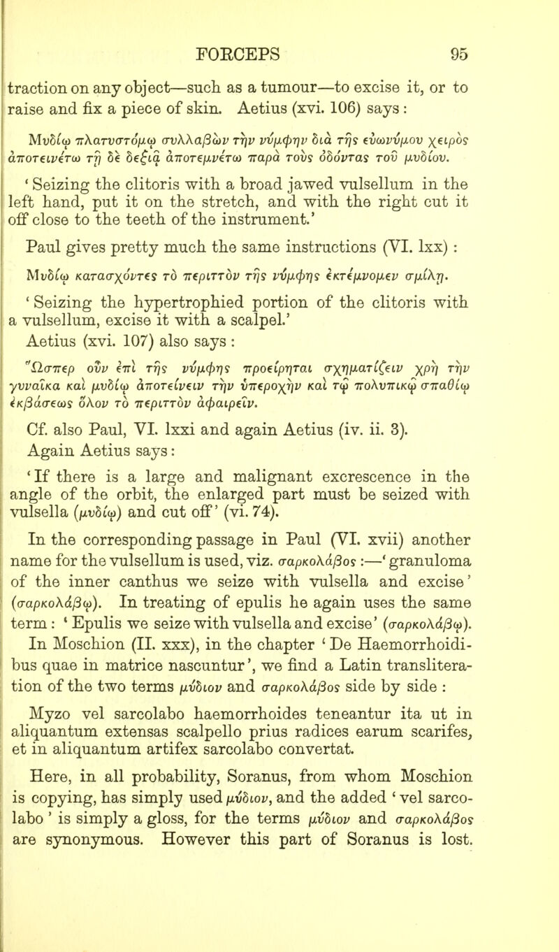 traction on any object—such as a tumour—to excise it, or to raise and fix a piece of skin. Aetius (xvi. 106) says : Mvh'up 7TXarvaTO[j.(£> avkkafivv tt\v vv\x$rr)v bia rrjs evaivvpiov x^tpo? airoTeLVZTUi rff be 8e£ia airorefiveTO) napa rovs obovras rod p.vbiov. 1 Seizing the clitoris with a broad jawed vulsellum in the left hand, put it on the stretch, and with the right cut it off close to the teeth of the instrument.' Paul gives pretty much the same instructions (VI. lxx) : MvhCto Karaaxovres to Tiepurbv rrjs vvfxcfrrjs enrefjivoixev o-fxikrf. * Seizing the hypertrophied portion of the clitoris with a vulsellum, excise it with a scalpel.' Aetius (xvi. 107) also says : r/X2<77T€p ovv eirl Ttjs v^fi<j>rjs irpoeCp-qTai (Tyy]\xari(eLV XPV TW yvvaiKa kcu /xv8to) hnoreiveiv tt\v vnepoyr\v kch toj tioKvulk^ <ntaQiii> tKpacreuis okov to nepirrbv cupaipeiv. Cf. also Paul, VI. lxxi and again Aetius (iv. ii. 3). Again Aetius says: 'If there is a large and malignant excrescence in the angle of the orbit, the enlarged part must be seized with vulsella (iwftiy) and cut off' (vi. 74). In the corresponding passage in Paul (VI. xvii) another name for the vulsellum is used, viz. o-apKokafios:—' granuloma of the inner canthus we seize with vulsella and excise' 1 (o-apKokdftu). In treating of epulis he again uses the same term: * Epulis we seize with vulsella and excise' (o-apKok&fiu). In Moschion (II. xxx), in the chapter ' De Haemorrhoidi- 1 bus quae in matrice nascuntur', we find a Latin translitera- tion of the two terms \ivbiov and o-apKok&(3os side by side : Myzo vel sarcolabo haemorrhoides teneantur ita ut in aliquantum extensas scalpello prius radices earum scarifes, et in aliquantum artifex sarcolabo convertat. Here, in all probability, Soranus, from whom Moschion I is copying, has simply used pvbwv, and the added ' vel sarco- labo ' is simply a gloss, for the terms \xvbiov and <rapKokdfios | are synonymous. However this part of Soranus is lost.