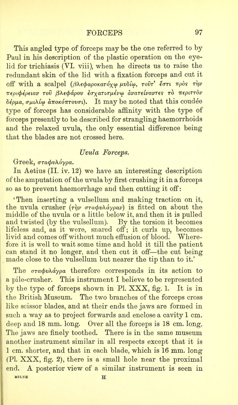 This angled type of forceps may be the one referred to by Paul in his description of the plastic operation on the eye- lid for trichiasis (VI. viii), when he directs us to raise the redundant skin of the lid with a fixation forceps and cut it off with a scalpel (/3Ae(/>apoKaro)(({> /uvSup, tovt <k<JTi npds Ti)v ir€pL<p€p€iav tov fiXecpapov kfryaTuriAtvod avareivavTts to irepLTTov hip\xa. o-jouAto) airoKo-nTovo-i). It may be noted that this coudee type of forceps has considerable affinity with the type of forceps presently to be described for strangling haemorrhoids and the relaxed uvula, the only essential difference being that the blades are not crossed here. Uvula Forceps. Greek, o-Ta<f)vXaypa. In Aetius (II. iv. 12) we have an interesting description of the amputation of the uvula by first crushing it in a forceps so as to prevent haemorrhage and then cutting it off: 'Then inserting a vulsellum and making traction on it, the uvula crusher (tt)v o-rafyvXaypav) is fitted on about the middle of the uvula or a little below it, and then it is pulled and twisted (by the vulsellum). By the torsion it becomes lifeless and, as it were, snared off; it curls up, becomes livid and comes off without much effusion of blood. Where- fore it is well to wait some time and hold it till the patient can stand it no longer, and then cut it off—the cut being made close to the vulsellum but nearer the tip than to it.' The arafyvXaypa therefore corresponds in its action to a pile-crusher. This instrument I believe to be represented by the type of forceps shown in PI. XXX, fig. 1. It is in the British Museum. The two branches of the forceps cross like scissor blades, and at their ends the jaws are formed in such a way as to project forwards and enclose a cavity 1 cm. deep and 18 mm. long. Over all the forceps is 18 cm. long. The jaws are finely toothed. There is in the same museum another instrument similar in all respects except that it is 1 cm. shorter, and that in each blade, which is 16 mm. long (PL XXX, fig. 2), there is a small hole near the proximal end. A posterior view of a similar instrument is seen in MILNE H