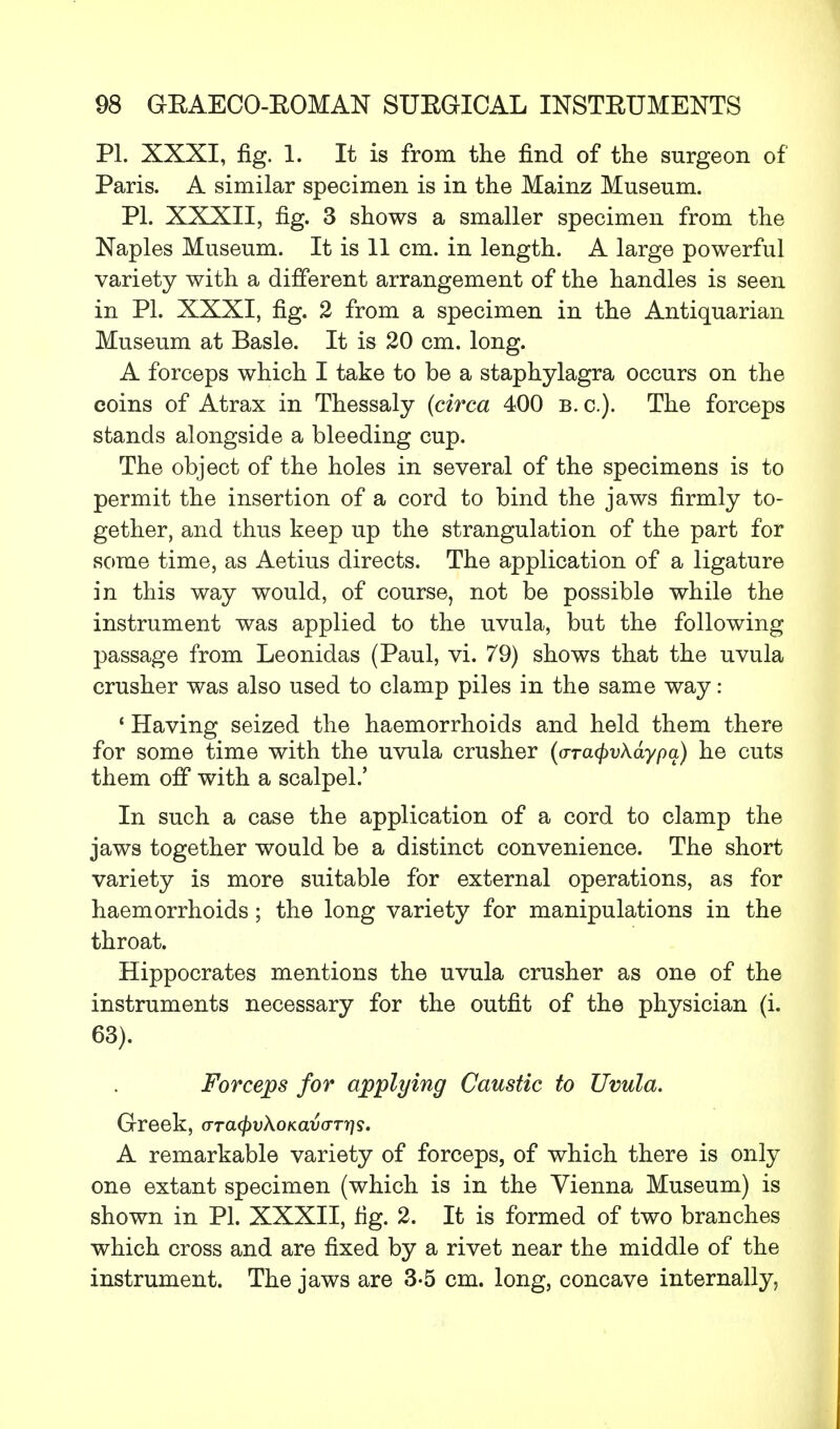 PL XXXI, fig. 1. It is from the find of the surgeon of Paris. A similar specimen is in the Mainz Museum. PL XXXII, fig. 3 shows a smaller specimen from the Naples Museum. It is 11 cm. in length. A large powerful variety with a different arrangement of the handles is seen in PL XXXI, fig. 2 from a specimen in the Antiquarian Museum at Basle. It is 20 cm. long. A forceps which I take to be a staphylagra occurs on the coins of Atrax in Thessaly (circa 400 B.C.). The forceps stands alongside a bleeding cup. The object of the holes in several of the specimens is to permit the insertion of a cord to bind the jaws firmly to- gether, and thus keep up the strangulation of the part for some time, as Aetius directs. The application of a ligature in this way would, of course, not be possible while the instrument was applied to the uvula, but the following passage from Leonidas (Paul, vi. 79) shows that the uvula crusher was also used to clamp piles in the same way: ' Having seized the haemorrhoids and held them there for some time with the uvula crusher (o-Ta<pv\aypq) he cuts them off with a scalpel.' In such a case the application of a cord to clamp the jaws together would be a distinct convenience. The short variety is more suitable for external operations, as for haemorrhoids; the long variety for manipulations in the throat. Hippocrates mentions the uvula crusher as one of the instruments necessary for the outfit of the physician (i. 63). Forceps for applying Caustic to Uvula. Greek, ora^vAoKawnjs. A remarkable variety of forceps, of which there is only one extant specimen (which is in the Vienna Museum) is shown in PL XXXII, fig. 2. It is formed of two branches which cross and are fixed by a rivet near the middle of the instrument. The jaws are 3-5 cm. long, concave internally,