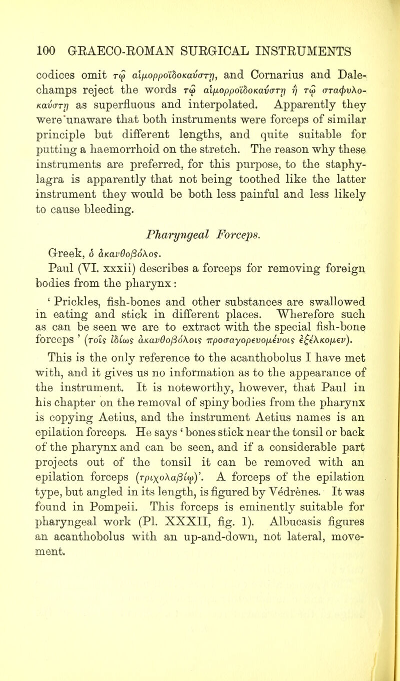 codices omit rw alixoppoihoKava-rrj, and Cornarius and Dale- champs reject the words r<5 alp.oppo'ihoKav(TTr\ f) rw otck^vAo- Kavarrri as superfluous and interpolated. Apparently they were'unaware that both instruments were forceps of similar principle but different lengths, and quite suitable for putting a haemorrhoid on the stretch. The reason why these instruments are preferred, for this purpose, to the staphy- lagra is apparently that not being toothed like the latter instrument they would be both less painful and less likely to cause bleeding. Pharyngeal Forceps. Greek, 6 at<av6o(36kos. Paul (VI. xxxii) describes a forceps for removing foreign bodies from the pharynx: c Prickles, fish-bones and other substances are swallowed in eating and stick in different places. Wherefore such as can be seen we are to extract with the special fish-bone forceps ' (rots IbCm aKavdofiokois Trpoo-ayopevopLevoLs Z^kKOjiev). This is the only reference to the acanthobolus I have met with, and it gives us no information as to the appearance of the instrument. It is noteworthy, however, that Paul in his chapter on the removal of spiny bodies from the pharynx is copying Aetius, and the instrument Aetius names is an epilation forceps. He says ' bones stick near the tonsil or back of the pharynx and can be seen, and if a considerable part projects out of the tonsil it can be removed with an epilation forceps (rptxoAa/3up)'. A forceps of the epilation type, but angled in its length, is figured by Vedrenes. It was found in Pompeii. This forceps is eminently suitable for pharyngeal work (PI. XXXII, fig. 1). Albucasis figures an acanthobolus with an up-and-down, not lateral, move- ment.