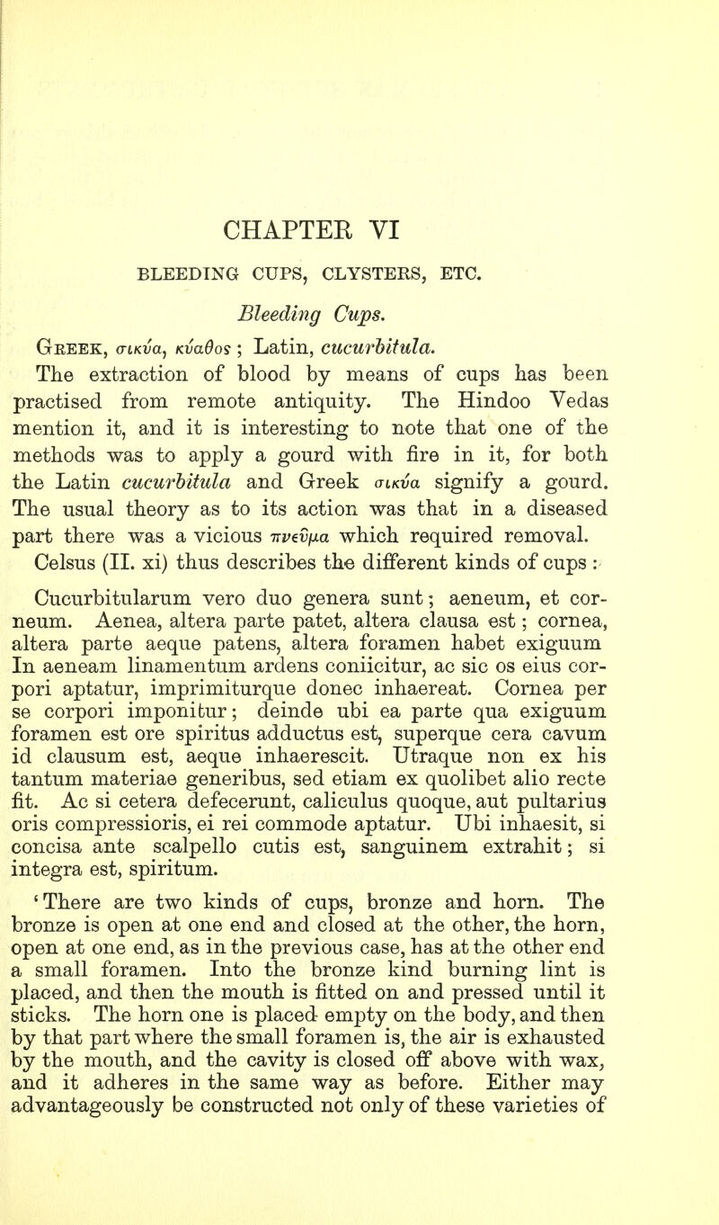 CHAPTEE VI BLEEDING CUPS, CLYSTERS, ETC. Bleeding Cups. Greek, o-tKva, Kvados ; Latin, cucurbitula. The extraction of blood by means of cups has been practised from remote antiquity. The Hindoo Vedas mention it, and it is interesting to note that one of the methods was to apply a gourd with fire in it, for both the Latin cucurbitula and Greek oikvcl signify a gourd. The usual theory as to its action was that in a diseased part there was a vicious irvtvfxa which required removal. Celsus (II. xi) thus describes the different kinds of cups : Cucurbitularum vero duo genera sunt; aeneum, et cor- neum. Aenea, altera parte patet, altera clausa est; cornea, altera parte aeque patens, altera foramen habet exiguum In aeneam linamentum ardens coniicitur, ac sic os eius cor- pori aptatur, imprimiturque donee inhaereat. Cornea per se corpori imponitur; deinde ubi ea parte qua exiguum foramen est ore spiritus adductus est, superque cera cavum id clausum est, aeque inhaerescit. Utraque non ex his tantum materiae generibus, sed etiam ex quolibet alio recte fit. Ac si cetera defecerunt, calieulus quoque, aut pultarius oris compressions, ei rei commode aptatur. Ubi inhaesit, si concisa ante scalpello cutis est, sanguinem extrahit; si integra est, spiritum. 'There are two kinds of cups, bronze and horn. The bronze is open at one end and closed at the other, the horn, open at one end, as in the previous case, has at the other end a small foramen. Into the bronze kind burning lint is placed, and then the mouth is fitted on and pressed until it sticks. The horn one is placed empty on the body, and then by that part where the small foramen is, the air is exhausted by the mouth, and the cavity is closed off above with wax, and it adheres in the same way as before. Either may advantageously be constructed not only of these varieties of