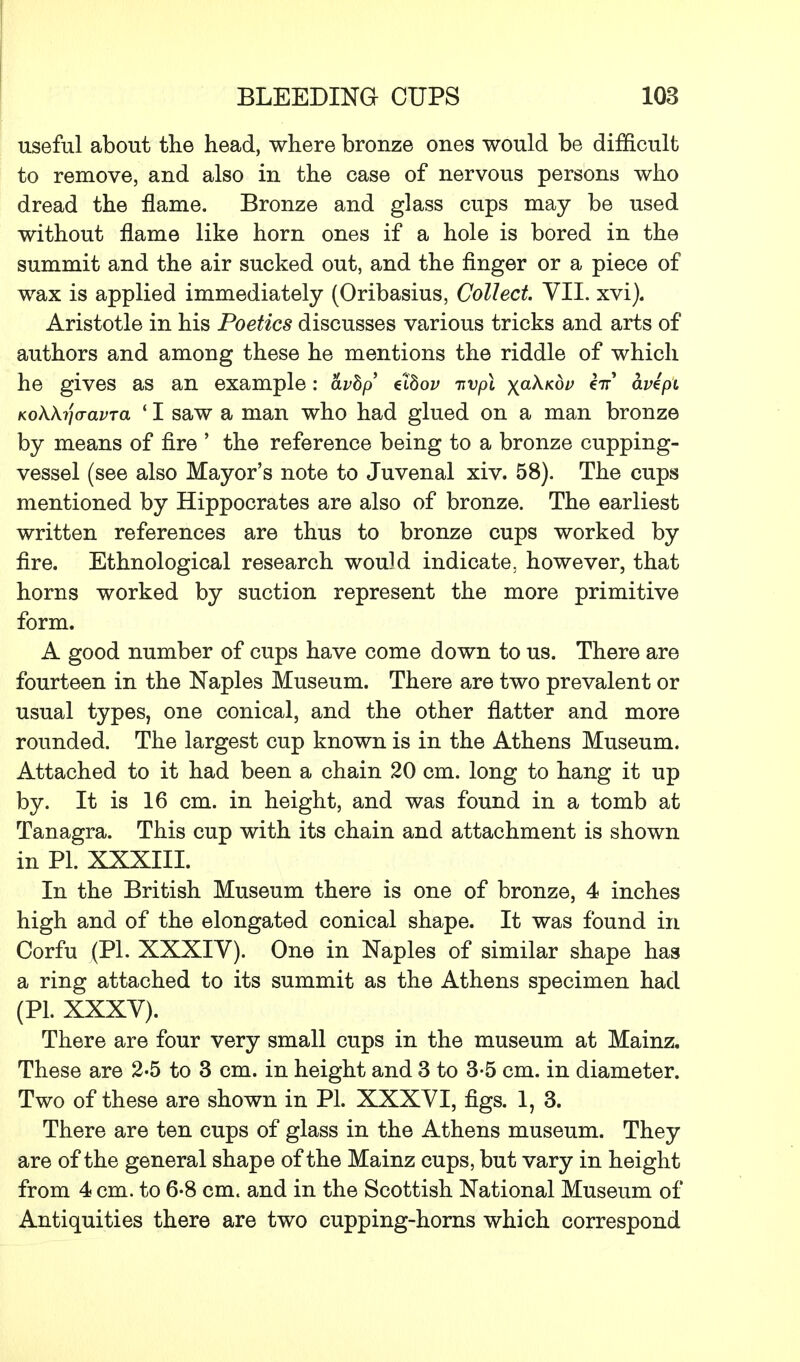 useful about the head, where bronze ones would be difficult to remove, and also in the case of nervous persons who dread the flame. Bronze and glass cups may be used without flame like horn ones if a hole is bored in the summit and the air sucked out, and the finger or a piece of wax is applied immediately (Oribasius, Collect VII. xvi). Aristotle in his Poetics discusses various tricks and arts of authors and among these he mentions the riddle of which he gives as an example: avhp elbov nvpl xa^Kov in avepi KoKkijaavra ' I saw a man who had glued on a man bronze by means of fire ' the reference being to a bronze cupping- vessel (see also Mayor's note to Juvenal xiv. 58). The cups mentioned by Hippocrates are also of bronze. The earliest written references are thus to bronze cups worked by fire. Ethnological research would indicate, however, that horns worked by suction represent the more primitive form. A good number of cups have come down to us. There are fourteen in the Naples Museum. There are two prevalent or usual types, one conical, and the other flatter and more rounded. The largest cup known is in the Athens Museum. Attached to it had been a chain 20 cm. long to hang it up by. It is 16 cm. in height, and was found in a tomb at Tanagra. This cup with its chain and attachment is shown in PL XXXIII. In the British Museum there is one of bronze, 4 inches high and of the elongated conical shape. It was found in Corfu (PL XXXIV). One in Naples of similar shape has a ring attached to its summit as the Athens specimen had (PL XXXV). There are four very small cups in the museum at Mainz. These are 2-5 to 3 cm. in height and 3 to 3-5 cm. in diameter. Two of these are shown in PL XXXVI, figs. 1, 3. There are ten cups of glass in the Athens museum. They are of the general shape of the Mainz cups, but vary in height from 4 cm. to 6-8 cm. and in the Scottish National Museum of Antiquities there are two cupping-horns which correspond