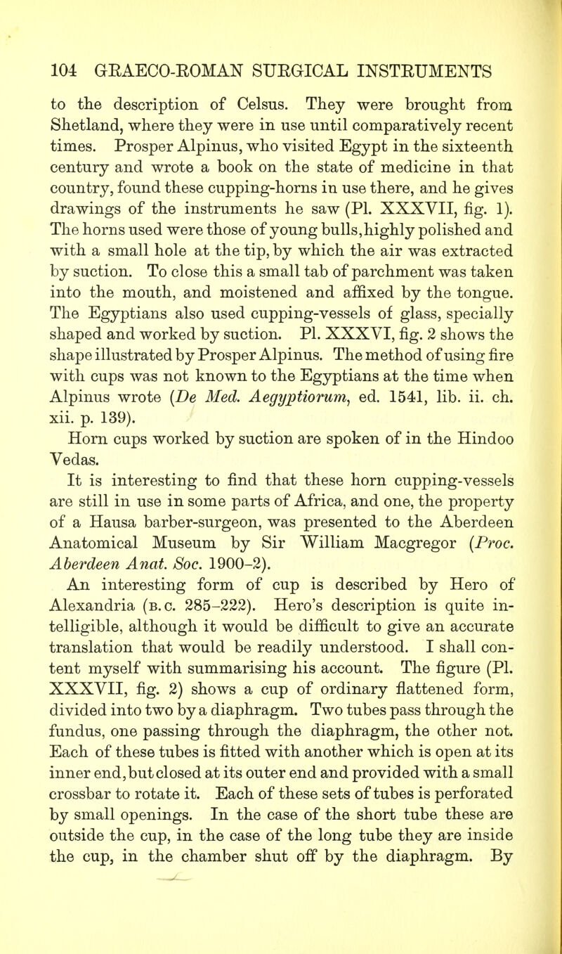 to the description of Celsus. They were brought from Shetland, where they were in use until comparatively recent times. Prosper Alpinus, who visited Egypt in the sixteenth century and wrote a book on the state of medicine in that country, found these cupping-horns in use there, and he gives drawings of the instruments he saw (PI. XXXVII, fig. 1). The horns used were those of young bulls,highly polished and with a small hole at the tip, by which the air was extracted by suction. To close this a small tab of parchment was taken into the mouth, and moistened and affixed by the tongue. The Egyptians also used cupping-vessels of glass, specially shaped and worked by suction. PI. XXXVI, fig. 2 shows the shape illustrated by Prosper Alpinus. The method of using fire with cups was not known to the Egyptians at the time when Alpinus wrote (De Med. Aegyptiorum, ed. 1541, lib. ii. ch. xii. p. 139). Horn cups worked by suction are spoken of in the Hindoo Vedas. It is interesting to find that these horn cupping-vessels are still in use in some parts of Africa, and one, the property of a Hausa barber-surgeon, was presented to the Aberdeen Anatomical Museum by Sir William Macgregor (Proc. Aberdeen Anat. Soc. 1900-2). An interesting form of cup is described by Hero of Alexandria (b.c. 285-222). Hero's description is quite in- telligible, although it would be difficult to give an accurate translation that would be readily understood. I shall con- tent myself with summarising his account. The figure (PI. XXXVII, fig. 2) shows a cup of ordinary flattened form, divided into two by a diaphragm. Two tubes pass through the fundus, one passing through the diaphragm, the other not. Each of these tubes is fitted with another which is open at its inner end,but closed at its outer end and provided with a small crossbar to rotate it. Each of these sets of tubes is perforated by small openings. In the case of the short tube these are outside the cup, in the case of the long tube they are inside the cup, in the chamber shut off by the diaphragm. By