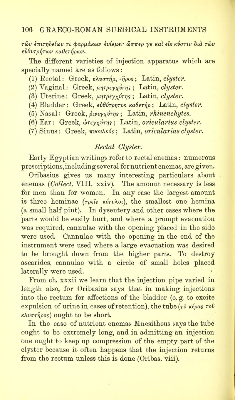 tS>v €7Tirr}heL(t)v tl (fcapfxaKOiV kvie\x€v uxrirep ye koX et? kvq-tiv bia r&v evdvTprjTMV KaOer-qpcuv. The different varieties of injection apparatus which are specially named are as follows : (1) Eectal: Greek, kAuot?}/), -rjpos; Latin, clyster. (2) Vaginal: Greek, /x^rpeyxwrj? 5 Latin, clyster. (3) Uterine: Greek, nr\TpzyxvTr)<i ; Latin, clyster. (4) Bladder : Greek, euOvrp-qros KaOerrjp ; Latin, clyster. (5) Nasal: Greek, piveyxyTris ; Latin, rhinenchytes. (6) Ear: Greek, wreyxwrjs ; Latin, oricularius clyster. (7) Sinus: Greek, hvovXkos ; Latin, oricularius clyster. Eectal Clyster. Early Egyptian writings refer to rectal enemas : numerous prescriptions, including several for nutrient enemas, are given. Oribasius gives us many interesting particulars about enemas (Collect. VIII. xxiv). The amount necessary is less for men than for women. In any case the largest amount is three heminae (rpds kotvXol), the smallest one hemina (a small half pint). In dysentery and other cases where the parts would be easily hurt, and where a prompt evacuation was required, cannulae with the opening placed in the side were used. Cannulae with the opening in the end of the instrument were used where a large evacuation was desired to be brought down from the higher parts. To destroy ascarides, cannulae with a circle of small holes placed laterally were used. * From ch. xxxii we learn that the injection pipe varied in length also, for Oribasius says that in making injections into the rectum for affections of the bladder (e. g. to excite expulsion of urine in cases of retention), the tube (to Kepas rod KXvarripos) ought to be short. In the case of nutrient enemas Mnesitheus says the tube ought to be extremely long, and in admitting an injection one ought to keep up compression of the empty part of the clyster because it often happens that the injection returns from the rectum unless this is done (Oribas. viii).