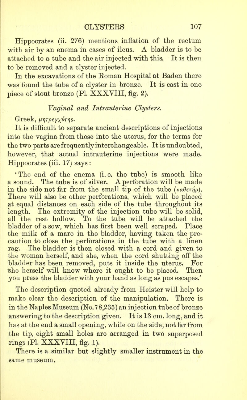 Hippocrates (ii. 276) mentions inflation of the rectum with air by an enema in cases of ileus. A bladder is to be attached to a tube and the air injected with this. It is then to be removed and a clyster injected. In the excavations of the Roman Hospital at Baden there was found the tube of a clyster in bronze. It is cast in one piece of stout bronze (PL XXXVIII, fig. 2). Vaginal and Intrauterine Clysters. Greek, juryrpeyx^rrys. It is difficult to separate ancient descriptions of injections into the vagina from those into the uterus, for the terms for the two parts are frequently interchangeable. It is undoubted, however, that actual intrauterine injections were made. Hippocrates (iii. 17) says : ' The end of the enema (i. e. the tube) is smooth like a sound. The tube is of silver. A perforation will be made in the side not far from the small tip of the tube (fca0€r?}p). There will also be other perforations, which will be placed at equal distances on each side of the tube throughout its length. The extremity of the injection tube will be solid, all the rest hollow. To the tube will be attached the bladder of a sow, which has first been well scraped. Place the milk of a mare in the bladder, having taken the pre- caution to close the perforations in the tube with a linen rag. The bladder is then closed with a cord and given to the woman herself, and she, when the cord shutting off the bladder has been removed, puts it inside the uterus. For she herself will know where it ought to be placed. Then you press the bladder with your hand as long as pus escapes.' The description quoted already from Heister will help to make clear the description of the manipulation. There is in the Naples Museum (No. 7 8,235) an injection tube of bronze answering to the description given. It is 13 cm. long, and it has at the end a small opening, while on the side, not far from the tip, eight small holes are arranged in two superposed rings (PL XXXVIII, fig. 1). There is a similar but slightly smaller instrument in the same museum.