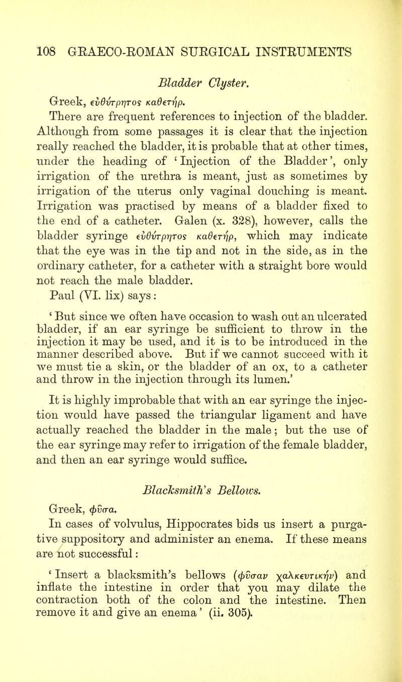 Bladder Clyster. Greek, evOvrprjros KaOerijp. There are frequent references to injection of the bladder. Although from some passages it is clear that the injection really reached the bladder, it is probable that at other times, under the heading of 'Injection of the Bladder', only irrigation of the urethra is meant, just as sometimes by irrigation of the uterus only vaginal douching is meant. Irrigation was practised by means of a bladder fixed to the end of a catheter. Galen (x. 328), however, calls the bladder syringe dvOvrpriros KaOerr/p, which may indicate that the eye was in the tip and not in the side, as in the ordinary catheter, for a catheter with a straight bore would not reach the male bladder. Paul (VI. lix) says: ' But since we often have occasion to wash out an ulcerated bladder, if an ear syringe be sufficient to throw in the injection it may be used, and it is to be introduced in the manner described above. But if we cannot succeed with it we must tie a skin, or the bladder of an ox, to a catheter and throw in the injection through its lumen.' It is highly improbable that with an ear syringe the injec- tion would have passed the triangular ligament and have actually reached the bladder in the male; but the use of the ear syringe may refer to irrigation of the female bladder, and then an ear syringe would suffice. Blacksmith's Belloivs. Greek, cj)d(ra. In cases of volvulus, Hippocrates bids us insert a purga- tive suppository and administer an enema. If these means are not successful: c Insert a blacksmith's bellows (tyvaav xa^K€VTLKVv) an^ innate the intestine in order that you may dilate the contraction both of the colon and the intestine. Then remove it and give an enema' (ii. 305).