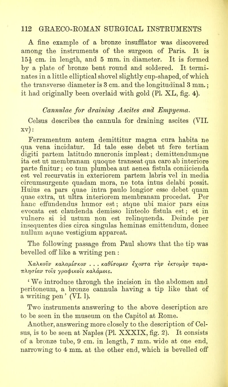A fine example of a bronze insufflator was discovered among the instruments of the surgeon of Paris. It is 15| cm. in length, and 5 mm. in diameter. It is formed by a plate of bronze bent round and soldered. It termi- nates in a little elliptical shovel slightly cup-shaped, of which the transverse diameter is 3 cm. and the longitudinal 3 mm.; it had originally been overlaid with gold (PL XL, fig. 4). Cannulae for draining Ascites and Empyema. Celsus describes the cannula for draining ascites (VII. xv): Ferramentum autem demittitur magna cura habita ne qua vena incidatur. Id tale esse debet ut fere tertiam digiti partem latitudo mucronis impleat; demittendumque ita est ut membranam quoque transeat qua caro ab interiore parte finitur; eo turn plumbea aut aenea fistula coniicienda est vel recurvatis in exteriorem partem labris vel in media circumsurgente quadam mora, ne tota intus delabi possit. Huius ea pars quae intra paulo longior esse debet quam quae extra, ut ultra interiorem membranam procedat. Per hanc effundendus humor est; atque ubi maior pars eius evocata est claudenda demisso linteolo fistula est; et in vulnere si id ustum non est relinquenda. Deinde per insequentes dies circa singulas heminas emittendum, donee nullum aquae vestigium appareat. The following passage from Paul shows that the tip was bevelled off like a writing pen : XclKkovv KaXafiCcTKov . . . KaOia-ofxev e^ovra tt\v tKTO}xr\v itapa- TT\r)criav rots ypcxpiKois Ka\a[xois. 1 We introduce through the incision in the abdomen and peritoneum, a bronze cannula having a tip like that of a writing pen ' (VI. 1). Two instruments answering to the above description are to be seen in the museum on the Capitol at Eome. Another, answering more closely to the description of Cel- sus, is to be seen at Naples (PL XXXIX, fig. 2). It consists of a bronze tube, 9 cm. in length, 7 mm. wide at one end, narrowing to 4 mm. at the other end, which is bevelled off