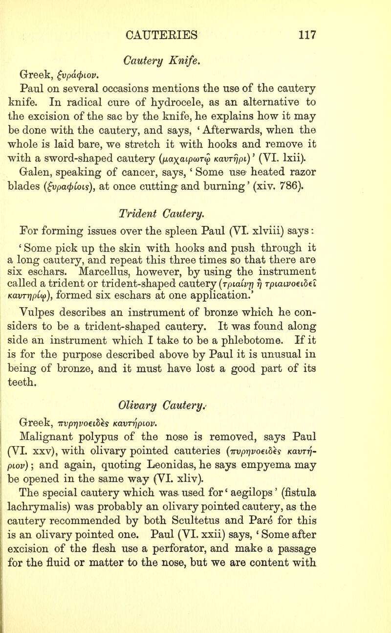 Cautery Knife. Greek, £vpa<$>iov. Paul on several occasions mentions the use of the cautery knife. In radical cure of hydrocele, as an alternative to the excision of the sac by the knife, he explains how it may be done with the cautery, and says, 1 Afterwards, when the whole is laid bare, we stretch it with hooks and remove it with a sword-shaped cautery (p.ayaip(t)Tu> KavrrjpL)1 (VI. lxii). Galen, speaking of cancer, says, * Some use heated razor blades (gvpaQCois), at once cutting and burning' (xiv. 786). Trident Cautery. For forming issues over the spleen Paul (VI. xlviii) says: ' Some pick up the skin with hooks and push through it a long cautery, and repeat this three times so that there are six eschars. Marcellus, however, by using the instrument called a trident or trident-shaped cautery (rpiaivrj rj rpiaivoeibel KavrripCto), formed six eschars at one application.' Vulpes describes an instrument of bronze which he con- siders to be a trident-shaped cautery. It was found along side an instrument which I take to be a phlebotome. If it is for the purpose described above by Paul it is unusual in being of bronze, and it must have lost a good part of its teeth. Olivary Cautery.' Greek, irvprjvoeihhs Kavrr\piov. Malignant polypus of the nose is removed, says Paul (VI. xxv), with olivary pointed cauteries {nvprjvoeibh kclvtti- piov); and again, quoting Leonidas, he says empyema may be opened in the same way (VI. xliv). The special cautery which was, used fore aegilops' (fistula lachrymalis) was probably an olivary pointed cautery, as the cautery recommended by both Scultetus and Pare for this is an olivary pointed one. Paul (VI. xxii) says, 1 Some after excision of the flesh use a perforator, and make a passage for the fluid or matter to the nose, but we are content with