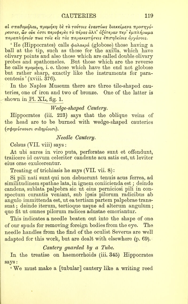at o-7ra^ojurjAat, irpoixrjKi] Se tcl tovtols ivavTiaos hiaKei\xzva TTpocrrj-yo' p€V(T€V, 8>V OVK tCTL 7t€pi<f)€p€S to iripas akk* 6£vT€pav TT^p' epLTTk-qpaifXa TTapairk^aLov ncos tols els ras napaKevrriaeis €TUTr]h€LOis opydvots. i He (Hippocrates) calls cfyakaKpd (globose) those having a ball at the tip, such as those for the axiJla, which have olivary points and also those which are called double olivary- robes and spathomeles. But those which are the reverse e calls TTpopafiK^ i. e. those which have the end not globose but rather sharp, exactly like the instruments for para- centesis ' (xviii. 376). In the Naples Museum there are three tile-shaped cau- teries, one of iron and two of bronze. One of the latter is shown in PL XL, fig. 1. Wedge-shaped Cautery. Hippocrates (iii. 223) says that the oblique veins of the head are to be burned with wedge-shaped cauteries (cr<f)rjVL(TKOio-L <nhr\p'ioi(7i). Needle Cautery. Celsus (VII. viii) says: At ubi aures in viro puta, perforatae sunt et offendunt, traiicere id cavum celeriter candente acu satis est, ut leviter eius orae exulcerentur. Treating of trichiasis he says (VII. vii. 8): Si pili nati sunt qui non debuerunt tenuis acus ferrea, ad similitudinem spathae lata, in ignem coniicienda est; deinde candens, sublata palpebra sic ut eius perniciosi pili in con- spectum curantis veniant, sub ipsis pilorum radicibus ab angulo immittenda est, ut ea tertiam partem palpebrae trans- suat; deinde iterum, tertioque usque ad alterum angulum; quo fit ut omnes pilorum radices adustae emoriantur. This indicates a needle beaten out into the shape of one of our spuds for removing foreign bodies from the eye. The needle handles from the find of the oculist Severus are well adapted for this work, but are dealt with elsewhere (p. 69). Cautery guarded by a Tube. In the treatise on haemorrhoids (iii. 345) Hippocrates says: ' We must make a [tubular] cautery like a writing reed