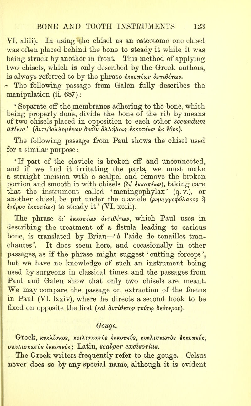VI. xliii). In using the chisel as an osteotome one chisel was often placed behind the bone to steady it while it was being struck by another in front. This method of applying two chisels, which is only described by the Greek authors, is always referred to by the phrase e/cK07reW avTi0zT(ov. q The following passage from Galen fully describes the manipulation (ii. 687): ' Separate off thejnembranes adhering to the bone, which being properly done, divide the bone of the rib by means of two chisels placed in opposition to each other secundum artem' (<Wi/3aAAofxei>(02; bvolv dAArjAois €kkott4cov g>s %6os). The following passage from Paul shows the chisel used for a similar purpose: 'If part of the clavicle is broken off and unconnected, and if we find it irritating the parts, we must make a straight incision with a scalpel and remove the broken portion and smooth it with chisels (hi cKKoirioov), taking care that the instrument called * meningophylax' (q. v.), or another chisel, be put under the clavicle (ixriviyyofyvkaKos rj €T€pov €KK07reo)s) to steady it' (VI. xciii). The phrase hi €K/co7reW <Wi0eVoozj, which Paul uses in describing the treatment of a fistula leading to carious bone, is translated by Briau—'a l'aide de tenailles tran- chantes'. It does seem here, and occasionally in other passages, as if the phrase might suggest' cutting forceps', but we have no knowledge of such an instrument being used by surgeons in classical times, and the passages from Paul and Galen show that only two chisels are meant. We may compare the passage on extraction of the foetus in Paul (VI. lxxiv), where he directs a second hook to be fixed on opposite the first (/ecu clvtlOztov rovrw bevrcpov). Gouge. Greek, kvk\lo-ko$} /coiAio-Kcords e/cKoiret??, kdkAio-kcotos iKKOireus, (TKvhL(TK(*>Tds €kkott€v$ ; Latin, scalper exclsofius. The Greek writers frequently refer to the gouge. Celsus never does so by any special name, although it is evident