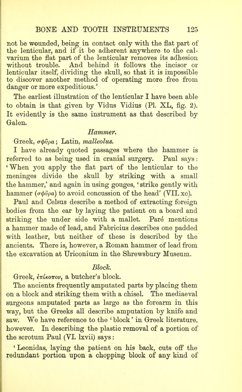 not be wounded, being in contact only with the flat part of the lenticular, and if it be adherent anywhere to the cal- varium the flat part of the lenticular removes its adhesion without trouble. And behind it follows the incisor or lenticular itself, dividing the skull, so that it is impossible to discover another method of operating more free from danger or more expeditious.' The earliest illustration of the lenticular I have been able to obtain is that given by Vidus Vidius (PI. XL, fig. 2). It evidently is the same instrument as that described by Galen. Hammer, Greek, a-cpvpa; Latin, malleolus. I have already quoted passages where the hammer is referred to as being used in cranial surgery. Paul says: 'When you apply the flat part of the lenticular to the meninges divide the skull by striking with a small the hammer/ and again in using gouges, ' strike gently with hammer (o-tyvpa) to avoid concussion of the head' (VII. xc). Paul and Celsus describe a method of extracting foreign bodies from the ear by laying the patient on a board and striking the under side with a mallet. Pare mentions a hammer made of lead, and Fabricius describes one padded with leather, but neither of these is described by the ancients. There is, however, a Roman hammer of lead from ; the excavation at Uriconium in the Shrewsbury Museum. Block. Greek, Hlkottov, a butcher's block. The ancients frequently amputated parts by placing them on a block and striking them with a chisel. The mediaeval surgeons amputated parts as large as the forearm in this way, but the Greeks all describe amputation by knife and saw. We have reference to the ' block' in Greek literature, however. In describing the plastic removal of a portion of the scrotum Paul (VI. lxvii) says: * Leonidas, laying the patient on his back, cuts off the redundant portion upon a chopping block of any kind of