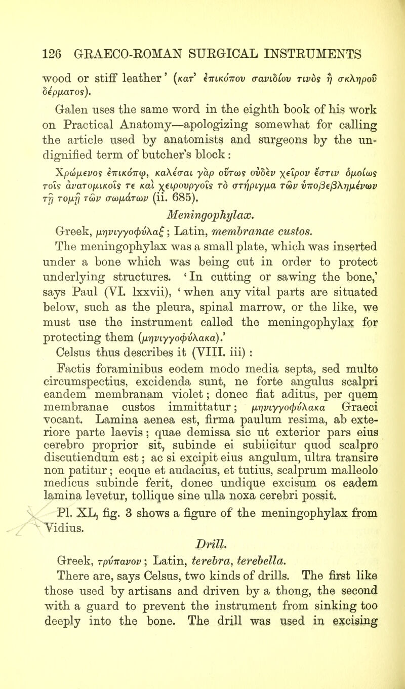 wood or stiff leather' (kclt' Z-kikottov aavihCov twos r) aK\t]pov bipfJLCLTOs). Galen uses the same word in the eighth, book of his work on Practical Anatomy—apologizing somewhat for calling the article used by anatomists and surgeons by the un- dignified term of butchers block : Xptofxevos iiriKOTTio, KaXiaaL yap ovT(os ovbev yjeipov eariv Sfxoiois rot? avcLTOjAiKois re kch \eipovpyols to (TT^piypLa t&v vitofiefikrmivtov tTj TOfj.fj tS>v o~(x)p.aT(£>v (ii. 685). Meningophylax. Greek, p.r}VLyyo(pvka$; Latin, membranae custos. The meningophylax was a small plate, which was inserted under a bone which was being cut in order to protect underlying structures. ' In cutting or sawing the bone/ says Paul (VI. lxxvii), £ when any vital parts are situated below, such as the pleura, spinal marrow, or the like, we must use the instrument called the meningophylax for protecting them {ixr)viyyo<pvXaKa).' Celsus thus describes it (VIII. iii) : Factis foraminibus eodem modo media septa, sed multo circumspectius, excidenda sunt, ne forte angulus scalpri eandem membranam violet; donee fiat aditus, per quern membranae custos immittatur; ^viyyoc^vkaKa Graeci vocant. Lamina aenea est, firma paulum resima, ab exte- riore parte laevis; quae demissa sic ut exterior pars eius cerebro proprior sit, subinde ei subiicitur quod scalpro discutiendum est; ac si excipit eius angulum, ultra transire non patitur; eoque et audacius, et tutius, scalprum malleolo medicus subinde ferit, donee undique excisum os eadem lamina levetur, tollique sine ulla noxa cerebri possit. PI. XL, fig. 3 shows a figure of the meningophylax from idius. Drill. Greek, Tpviravov; Latin, terebra, terebella. There are, says Celsus, two kinds of drills. The first like those used by artisans and driven by a thong, the second with a guard to prevent the instrument from sinking too deeply into the bone. The drill was used in excising