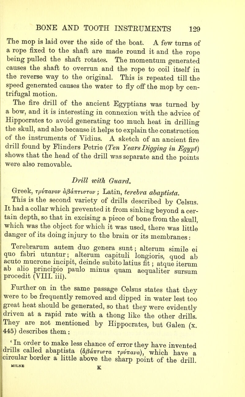 The mop is laid over the side of the boat. A few turns of a rope fixed to the shaft are made round it and the rope being pulled the shaft rotates. The momentum generated causes the shaft to overrun and the rope to coil itself in the reverse way to the original. This is repeated till the speed generated causes the water to fly off the mop by cen- trifugal motion. The fire drill of the ancient Egyptians was turned by a bow, and it is interesting in connexion with the advice of Hippocrates to avoid generating too much heat in drilling the skull, and also because it helps to explain the construction of the instruments of Vidius. A sketch of an ancient fire drill found by Flinders Petrie (Ten Years Digging in Egypt) shows that the head of the drill was separate and the points were also removable. Drill with Guard, Greek, rpvnavov a(3diTTL<TTov; Latin, terebra abaptista. This is the second variety of drills described by Celsus. It had a collar which prevented it from sinking beyond a cer- tain depth, so that in excising a piece of bone from the skull, which was the object for which it was used, there was little danger of its doing injury to the brain or its membranes : Terebrarum autem duo genera sunt; alteram simile ei quo fabri utuntur; alteram capituli longioris, quod ab acuto mucrone incipit, deinde subitolatius fit; atque iterum ab alio prmcipio paulo minus quam aequaliter sursum procedit (VIII. iii). Further on in the same passage Celsus states that they were to be frequently removed and dipped in water lest too great heat should be generated, so that they were evidently | driven at a rapid rate with a thong like the other drills. They are not mentioned by Hippocrates, but Galen (x. 445) describes them; ;In order to make less chance of error they have invented drills called abaptista (h^Tiara rpfaava), which have a [circular border a little above the sharp point of the drill. MILNE T7-